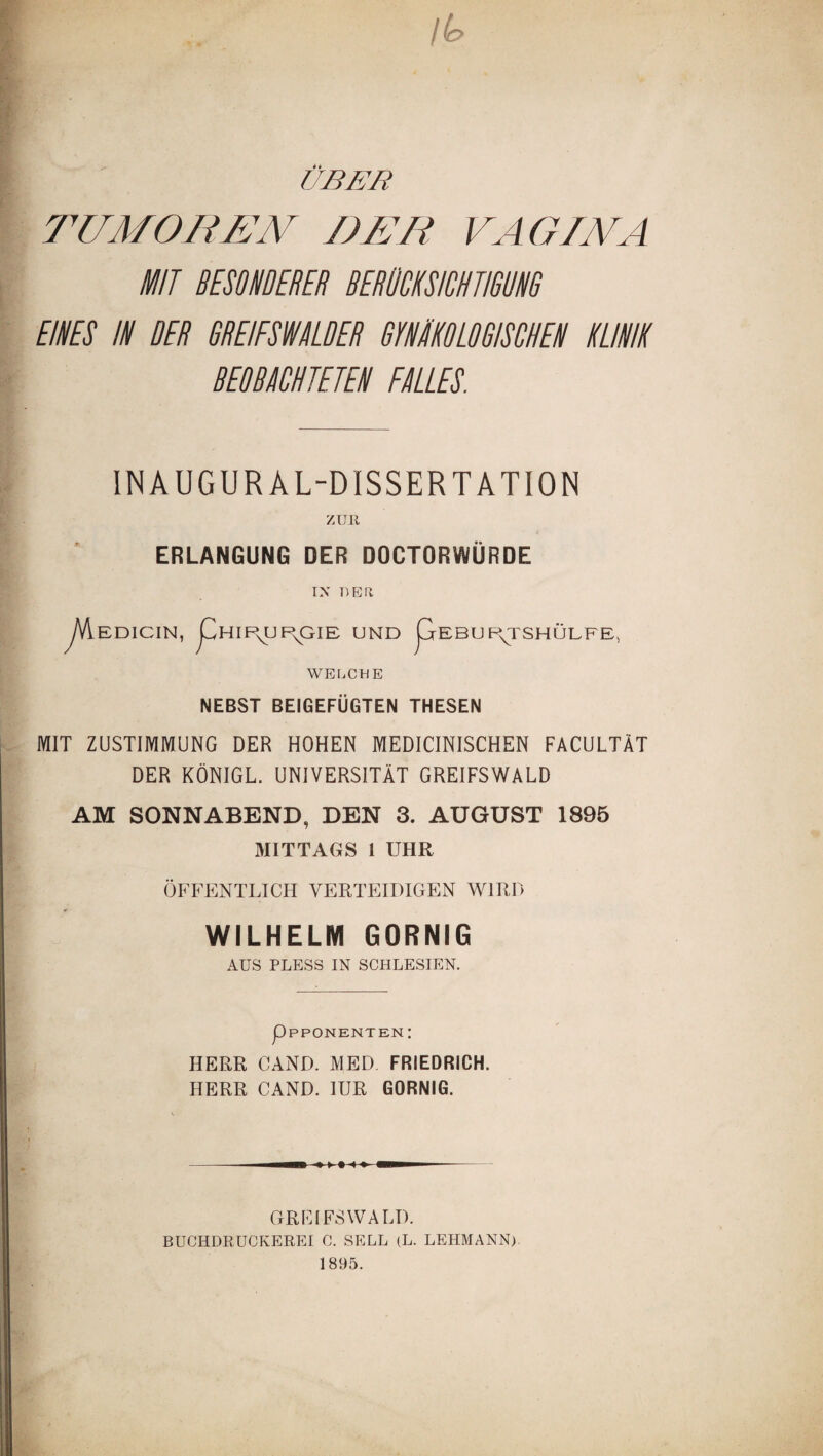 / (a UBER TUMOREN DUR VAGINA MIT BESONDERER BERÜCKSICHTIGUNG EINES IN RER GREIFSTALDER GYNÄKOLOGISCHEN KLINIK BEOBACHTETEN FALLES. INAUGUR AL-DISSERTATION ZUR ERLANGUNG DER DOCTORWÜRDE EDICIN, LhIP^UP^GIE UND LrEBURJSHÜLFE, NEBST BEIGEFÜGTEN THESEN MIT ZUSTIMMUNG DER HOHEN MEDICINISCHEN FACULTÄT DER KÖNIGL. UNIVERSITÄT GREIFSWALD AM SONNABEND, DEN 3. AUGUST 1895 MITTAGS 1 UHR ÖFFENTLICH VERTEIDIGEN WIRD WILHELM GORNIG AUS PLESS IN SCHLESIEN. HERR CAND. MED FRIEDRICH. HERR CAND. IUR GORNIG. GREIFSWALD. BUCHDRUCKEREI C. SELL (L. LEHMANN) 1895.