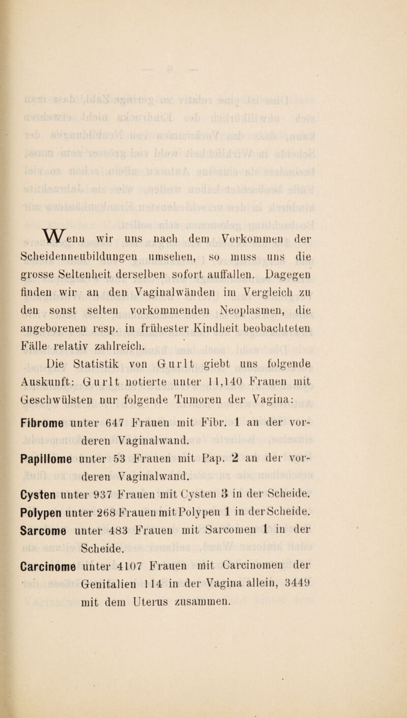 Wenn wir uns nach dem Vorkommen der Scheidenneubildungen umsehen, so muss uns die grosse Seltenheit derselben sofort autfallen. Dagegen finden wir an den Vaginalwänden im Vergleich zu den sonst selten vorkommenden Neoplasmen, die angeborenen resp. in frühester Kindheit beobachteten Fälle relativ zahlreich. Die Statistik von Gurlt giebt uns folgende Auskunft: Gurlt notierte unter 11,140 Frauen mit Geschwülsten nur folgende Tumoren der Vagina: Fibrome unter 647 Frauen mit Fibr. i an der vor¬ deren Vaginal wand. Papillome unter 53 Frauen mit TJap. 2 an der vor¬ deren Vaginal wand. Cysten unter 937 Frauen mit Cysten 3 in der Scheide. Polypen unter 268 Frauen mitPolypen 1 in der Scheide. Sarcome unter 483 Frauen mit Sarcomen 1 in der Scheide. Carcinome unter 4107 Frauen mit Carcinomen der Genitalien 114 in der Vagina allein, 3449 mit dem Uterus zusammen.