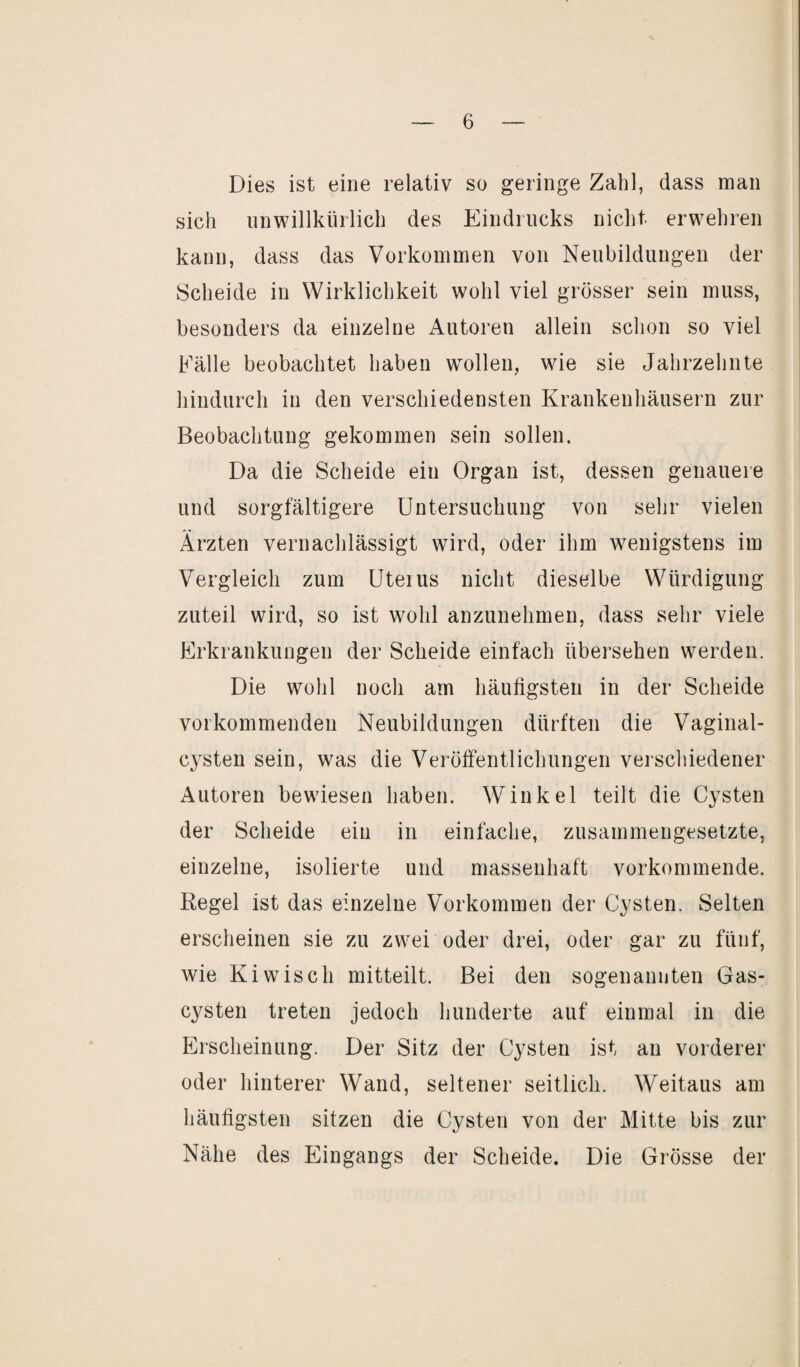 Dies ist eine relativ so geringe Zahl, dass man sich unwillkürlich des Eindrucks nicht erwehren kann, dass das Vorkommen von Neubildungen der Scheide in Wirklichkeit wohl viel grösser sein muss, besonders da einzelne Autoren allein schon so viel Fälle beobachtet haben wollen, wie sie Jahrzehnte hindurch in den verschiedensten Krankenhäusern zur Beobachtung gekommen sein sollen. Da die Scheide ein Organ ist, dessen genauere und sorgfältigere Untersuchung von sehr vielen Ärzten vernachlässigt wird, oder ihm wenigstens im Vergleich zum Uterus nicht dieselbe Würdigung zuteil wird, so ist wohl anzunehmen, dass sehr viele Erkrankungen der Scheide einfach übersehen werden. Die wohl noch am häufigsten in der Scheide vor kommenden Neubildungen dürften die Vaginal¬ cysten sein, was die Veröffentlichungen verschiedener Autoren bewiesen haben. Winkel teilt die Cysten der Scheide ein in einfache, zusammengesetzte, einzelne, isolierte und massenhaft vorkommende. Regel ist das einzelne Vorkommen der Cysten. Selten erscheinen sie zu zwei oder drei, oder gar zu fünf, wie Kiwiscli mitteilt. Bei den sogenannten Gas¬ cysten treten jedoch hunderte auf einmal in die Erscheinung. Der Sitz der Cysten ist an vorderer oder hinterer Wand, seltener seitlich. Weitaus am häufigsten sitzen die Cysten von der Mitte bis zur Nähe des Eingangs der Scheide. Die Grösse der