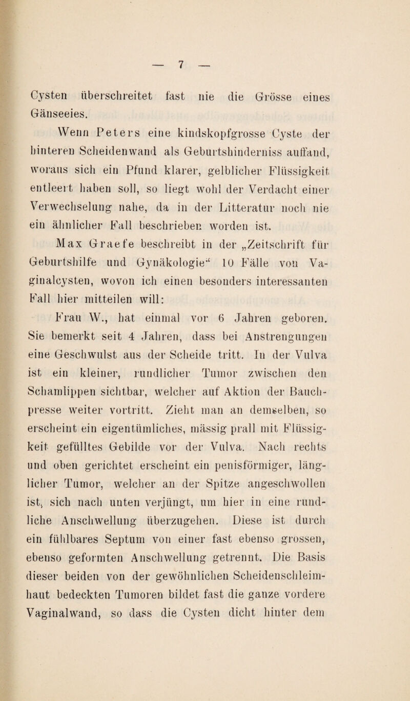 Cysten überschreitet fast nie die Grösse eines Gänseeies. Wenn Peters eine kindskopfgrosse Cyste der hinteren Scheidenwand als Geburtshinderniss auffand, woraus sich ein Pfand klarer, gelblicher Flüssigkeit entleert haben soll, so liegt wohl der Verdacht einer Verwechselung nahe, da in der Litteratur noch nie ein ähnlicher Fall beschrieben worden ist. Max Graefe beschreibt in der „Zeitschrift für Geburtshilfe und Gynäkologie“ 10 Fälle von Va¬ ginalcysten, wovon ich einen besonders interessanten Fall hier mitteilen will: Frau W., hat einmal vor 6 Jahren geboren. Sie bemerkt seit 4 Jahren, dass bei Anstrengungen eine Geschwulst aus der Scheide tritt. In der Vulva ist ein kleiner, rundlicher Tumor zwischen den Schamlippen sichtbar, welcher auf Aktion der Bauch¬ presse weiter vortritt. Zieht man an demselben, so erscheint ein eigentümliches, mässig prall mit Flüssig¬ keit gefülltes Gebilde vor der Vulva. Nach rechts und oben gerichtet erscheint ein penisförmiger, läng¬ licher Tumor, welcher an der Spitze angeschwollen ist, sich nach unten verjüngt, um hier in eine rund¬ liche Anschwellung überzugehen. Diese ist durch ein fühlbares Septum von einer fast ebenso grossen, ebenso geformten Anschwellung getrennt. Die Basis dieser beiden von der gewöhnlichen Scheidenschleim¬ haut bedeckten Tumoren bildet fast die ganze vordere Vaginal wand, so dass die Cysten dicht hinter dem
