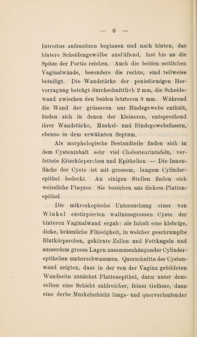 Introitus aufzusitzen beginnen und nach hinten, das hintere Scheidengewülbe ausfüllend, fast bis an die Spitze der Portio reichen. Auch die beiden seitlichen Vaginalwände, besonders die rechte, sind teilweise beteiligt. Die Wandstärke der penisförmigen Her- vorragung beträgt durchschnittlich 2 mm, die Scheide¬ wand zwischen den beiden letzteren 9 mm. Während die Wand der grösseren nur Bindegewebe enthält, finden sich in denen der kleineren, entsprechend ihrer Wandstärke, Muskel- und Bindegewebsfasern, ebenso in dem erwähnten Septum. Als morphologische Bestandteile finden sich in dem Cysteninhalt sehr viel Cholestearintafeln, ver¬ fettete Eiterkörperchen und Epithelien. — Die Innen¬ fläche der Cyste ist mit grossem, langem Cylinder- epithel bedeckt. An einigen Stellen finden sich weissliche Plaques. Sie bestehen aus dickem Platten¬ epithel. Die mikroskopische Untersuchung einer von Winkel exstirpierten wallnussgrossen Cyste der hinteren Vaginalwand ergab: als Inhalt eine klebrige, dicke, bräunliche Flüssigkeit, in welcher geschrumpfte Blutkörperchen, gekörnte Zellen und Eettkugeln und ausserdem grosse Lagen zusammenhängender Cylinder- epithelien umherschwammen. Querschnitte der Cysten¬ wand zeigten, dass in der von der Vagina gebildeten Wandseite zunächst Plattenepithel, dann unter dem¬ selben eine Schicht zahlreicher, feiner Gefässe, dann eine derbe Muskelschicht längs- und querverlaufender