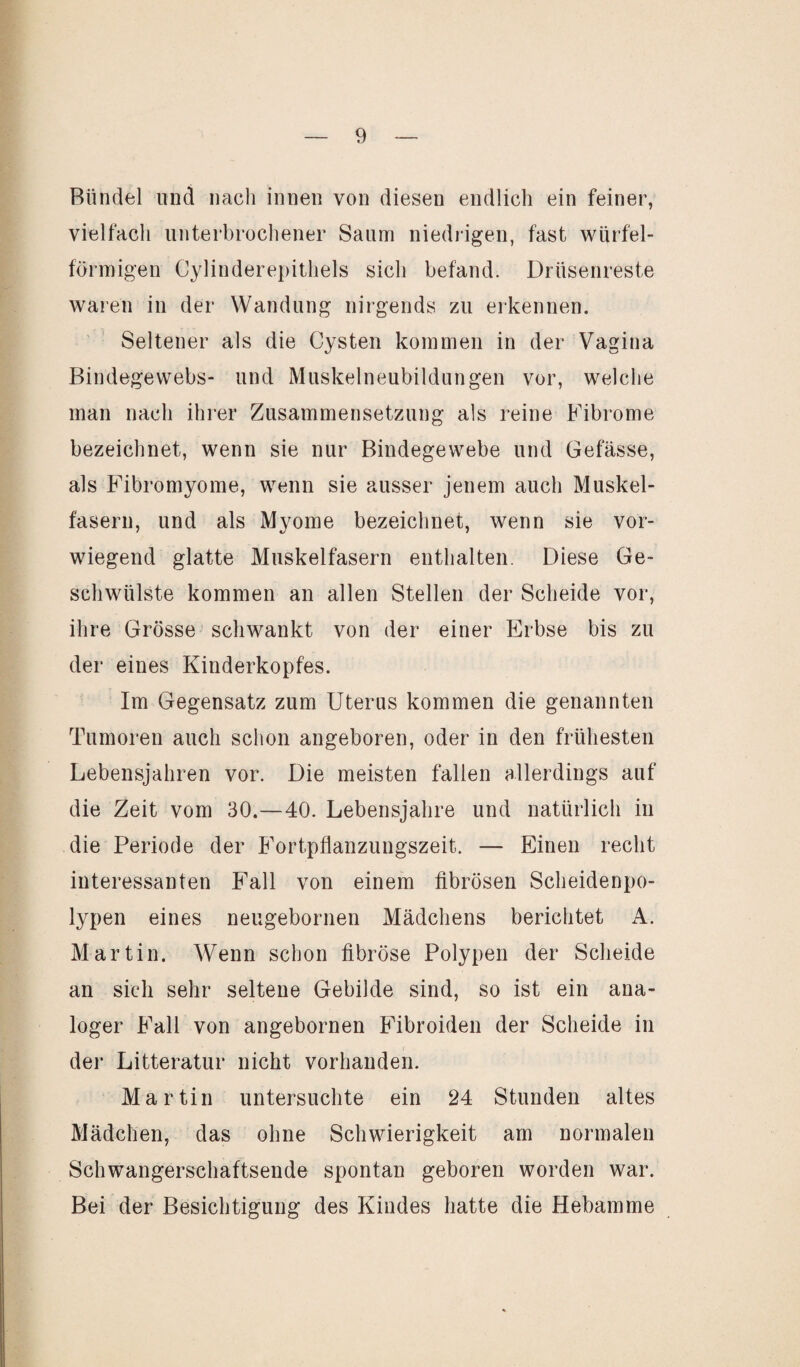 Bündel und nach innen von diesen endlich ein feiner, vielfach unterbrochener Saum niedrigen, fast würfel¬ förmigen Cylinderepithels sich befand. Drüsenreste waren in der Wandung nirgends zu erkennen. Seltener als die Cysten kommen in der Vagina Bindegewebs- und Muskelneubildungen vor, welche man nach ihrer Zusammensetzung als reine Fibrome bezeichnet, wenn sie nur Bindegewebe und Gefässe, als Fibromyome, wenn sie ausser jenem auch Muskel¬ fasern, und als Myome bezeichnet, wenn sie vor¬ wiegend glatte Muskelfasern enthalten. Diese Ge¬ schwülste kommen an allen Stellen der Scheide vor, ihre Grösse schwankt von der einer Erbse bis zu der eines Kinderkopfes. Im Gegensatz zum Uterus kommen die genannten Tumoren auch schon angeboren, oder in den frühesten Lebensjahren vor. Die meisten fallen allerdings auf die Zeit vom 30.—40. Lebensjahre und natürlich in die Periode der Fortpflanzungszeit. — Einen recht interessanten Fall von einem fibrösen Scheidenpo¬ lypen eines neugebornen Mädchens berichtet A. Martin. Wenn schon fibröse Polypen der Scheide an sich sehr seltene Gebilde sind, so ist ein ana¬ loger Fall von angebornen Fibroiden der Scheide in der Litteratur nicht vorhanden. Martin untersuchte ein 24 Stunden altes Mädchen, das ohne Schwierigkeit am normalen Schwangerschaftsende spontan geboren worden war. Bei der Besichtigung des Kindes hatte die Hebamme