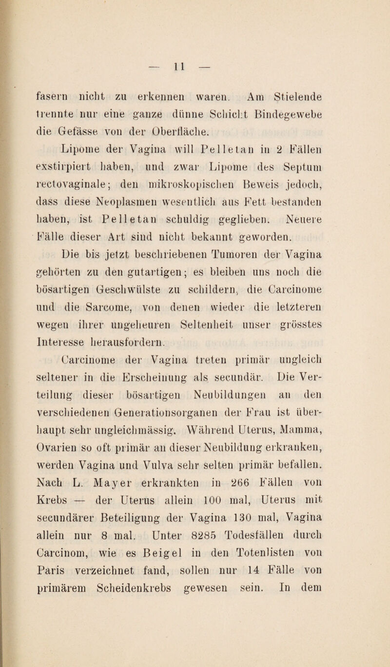 fasern nicht zu erkennen waren. Am Stielende trennte nur eine ganze dünne Schicht Bindegewebe die Gefässe von der Oberfläche. Lipome der Vagina will Pelle tan in 2 Fällen exstirpiert haben, und zwar Lipome des Septum rectovaginale; den mikroskopischen Beweis jedoch, dass diese Neoplasmen wesentlich aus Fett bestanden haben, ist Pelle tan schuldig geglichen. Neuere Fälle dieser Art sind nicht bekannt geworden. Die bis jetzt beschriebenen Tumoren der Vagina gehörten zu den gutartigen; es bleiben uns noch die bösartigen Geschwülste zu schildern, die Carcinome und die Sarcome, von denen wieder die letzteren wegen ihrer ungeheuren Seltenheit unser grösstes Interesse herausfordern. Carcinome der Vagina treten primär ungleich seltener in die Erscheinung als secundär. Die Ver¬ teilung dieser bösartigen Neubildungen an den verschiedenen Generationsorganen der Frau ist über¬ haupt sehr ungleichmässig. Während Uterus, Mamma, Ovarien so oft primär an dieser Neubildung erkranken, werden Vagina und Vulva sehr selten primär befallen. Nach L. Mayer erkrankten in 266 Fällen von Krebs — der Uterus allein 100 mal, Uterus mit secundärer Beteiligung der Vagina 130 mal, Vagina allein nur 8 mal. Unter 8285 Todesfällen durch Carcinom, wie es Beigel in den Totenlisten von Paris verzeichnet fand, sollen nur 14 Fälle von primärem Scheidenkrebs gewesen sein. In dem