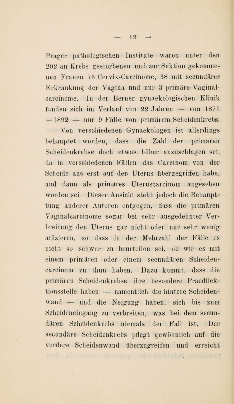 Prager pathologischen Institute waren unter den 202 an Krebs gestorbenen und zur Sektion gekomme¬ nen Frauen 76 Cervix-Carcinome, 38 mit secundärer Erkrankung der Vagina und nur 3 primäre Vaginal* carcinome. In der Berner gynaekologischen Klinik fanden sich im Verlauf von 22 Jahren — von 1871 — 1892 — nur 9 Fälle von primärem Scheidenkrebs. Von verschiedenen Gynaekologen ist allerdings behauptet worden, dass die Zahl der primären Scheidenkrebse doch etwas höher anzuschlagen sei, da in verschiedenen Fällen das Carcinom von der Scheide aus erst auf den Uterus übergegriffen habe, und dann als primäres Uteruscarcinom angesehen worden sei. Dieser Ansicht steht jedoch die Behaupt' tung anderer Autoren entgegen, dass die primären Vaginalcarcinome sogar bei sehr ausgedehnter Ver¬ breitung den Uterus gar nicht oder nur sehr wenig affizieren, so dass in der Mehrzahl der Fälle es nicht so schwer zu beurteilen sei, ob wir es mit einem primären oder einem secundären Scheiden- carcinom zu thun haben. Dazu kommt, dass die primären Scheidenkrebse ihre besondere Praedilek- tionsstelle haben — namentlich die hintere Scheiden¬ wand — und die Neigung haben, sich bis zum Scheideneingang zu verbreiten, was bei dem secun¬ dären Scheidenkrebs niemals der Fall ist. Der secundäre Scheidenkrebs pflegt gewöhnlich auf die vordere Scheidenwand überzugreifen und erreicht