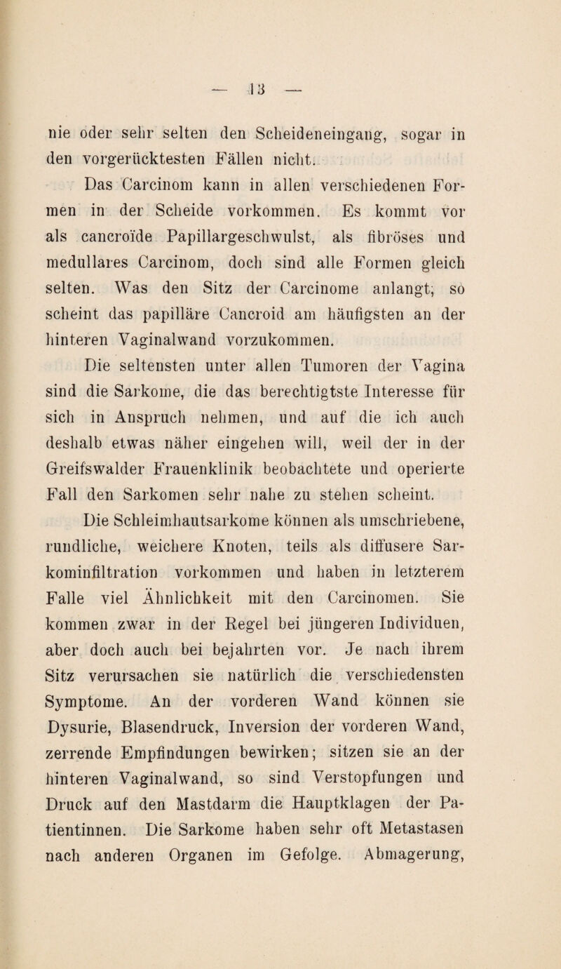 nie oder sehr selten den Scheideneingang, sogar in den vorgerücktesten Fällen nicht. Das Carcinom kann in allen verschiedenen For¬ men in der Scheide Vorkommen. Es kommt vor als cancroide Papillargeschwulst, als fibröses und medulläres Carcinom, doch sind alle Formen gleich selten. Was den Sitz der Carcinome anlangt, so scheint das papilläre Cancroid am häufigsten an der hinteren Vaginalwand vorzukommen. Die seltensten unter allen Tumoren der Vagina sind die Sarkome, die das berechtigtste Interesse für sich in Anspruch nehmen, und auf die ich auch deshalb etwas näher eingehen will, weil der in der Greifswalder Frauenklinik beobachtete und operierte Fall den Sarkomen sehr nahe zu stehen scheint. Die Schleimhautsarkome können als umschriebene, rundliche, weichere Knoten, teils als diffusere Sar¬ kominfiltration Vorkommen und haben in letzterem Falle viel Ähnlichkeit mit den Carcinomen. Sie kommen zwar in der Regel bei jüngeren Individuen, aber doch auch bei bejahrten vor. Je nach ihrem Sitz verursachen sie natürlich die verschiedensten Symptome. An der vorderen Wand können sie Dysurie, Blasendruck, Inversion der vorderen Wand, zerrende Empfindungen bewirken; sitzen sie an der hinteren Vaginal wand, so sind Verstopfungen und Druck auf den Mastdarm die Hauptklagen der Pa¬ tientinnen. Die Sarkome haben sehr oft Metastasen nach anderen Organen im Gefolge. Abmagerung,
