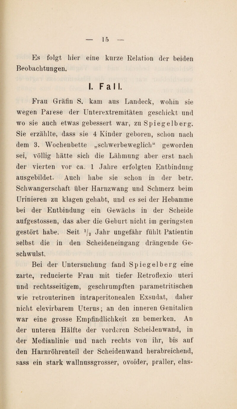 Es folgt hier eine kurze Relation der beiden Beobachtungen. I. Fall. Frau Gräfin S, kam aus Landeck, wohin sie wegen Parese der Unterextremitäten geschickt und wo sie auch etwas gebessert war, zu Spiegelb erg. Sie erzählte, dass sie 4 Kinder geboren, schon nach dem 3. Wochenbette „schwerbeweglich“ geworden sei, völlig hätte sich die Lähmung aber erst nach der vierten vor ca. 1 Jahre erfolgten Entbindung ausgebildet. Auch habe sie schon in der betr. Schwangerschaft über Harnzwang und Schmerz beim Urinieren zu klagen gehabt, und es sei der Hebamme bei der Entbindung ein Gewächs in der Scheide aufgestossen, das aber die Geburt nicht im geringsten gestört habe. Seit 1/2 Jahr ungefähr fühlt Patientin selbst die in den Scheideneingang drängende Ge¬ schwulst. Bei der Untersuchung fand Spiegelberg eine zarte, reducierte Frau mit tiefer Retroflexio uteri und rechtsseitigem, geschrumpften parametritischen wie retrouterinen intraperitonealen Exsudat, daher nicht elevirbarem Uterus; an den inneren Genitalien war eine grosse Empfindlichkeit zu bemerken. An der unteren Hälfte der vorderen Scheidenwand, in der Medianlinie und nach rechts von ihr, bis auf den Harnröhrenteil der Scheidenwand herabreichend, sass ein stark wallnussgrosser, ovoider, praller, elas-