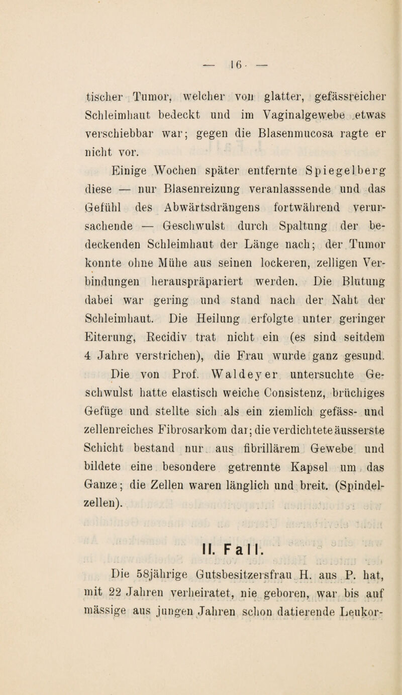 16- tischer Tumor, welcher von glatter, gefässreicher Schleimhaut bedeckt und im Vaginalgewebe etwas verschiebbar war; gegen die Blasenmucosa ragte er nicht vor. Einige Wochen später entfernte Spiegelberg diese — nur Blasenreizung veranlasssende und das Gefühl des Abwärtsdrängens fortwährend verur¬ sachende — Geschwulst durch Spaltung der be¬ deckenden Schleimhaut der Länge nach; der Tumor konnte ohne Mühe aus seinen lockeren, zelligen Ver¬ bindungen herauspräpariert werden. Die Blutung dabei war gering und stand nach der Naht der Schleimhaut. Die Heilung erfolgte unter geringer Eiterung, Recidiv trat nicht ein (es sind seitdem 4 Jahre verstrichen), die Frau wurde ganz gesund. Die von Prof. Waldeyer untersuchte Ge¬ schwulst hatte elastisch weiche Consistenz, brüchiges Gefüge und stellte sich als ein ziemlich gefäss- und zellenreiches Fibrosarkom dar; die verdichtete äusserste 4 Schicht bestand nur aus fibrillärem Gewebe und bildete eine besondere getrennte Kapsel um das Ganze; die Zellen waren länglich und breit. (Spindel¬ zellen). II. Fall. Die 58jährige Gutsbesitzersfrau H. aus P. hat, mit 22 Jahren verheiratet, nie geboren, war bis auf mässige aus jungen Jahren schon datierende Leukor-