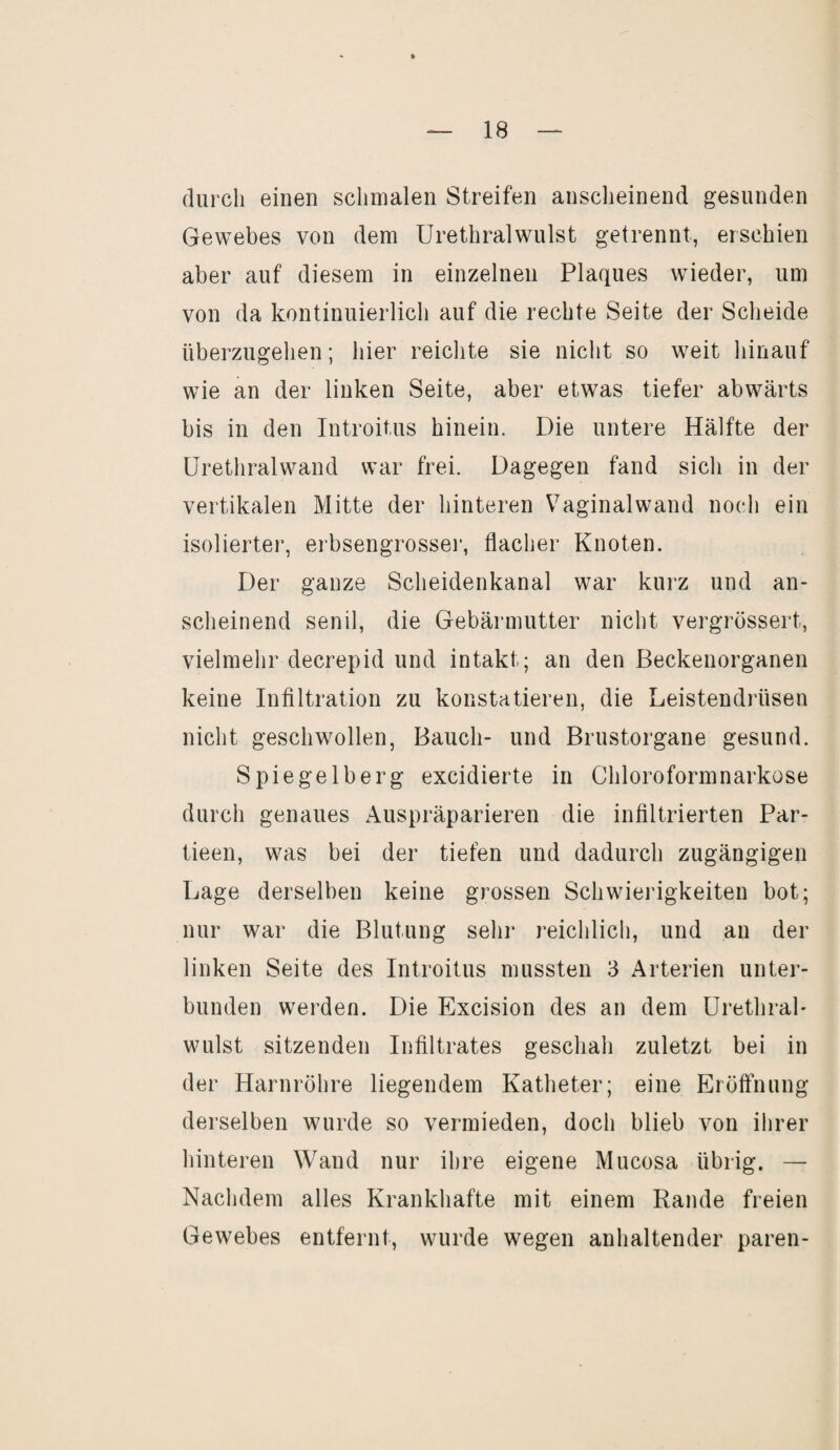 durch einen schmalen Streifen anscheinend gesunden Gewebes von dem Urethralwulst getrennt, erschien aber auf diesem in einzelnen Plaques wieder, um von da kontinuierlich auf die rechte Seite der Scheide überzugehen; hier reichte sie nicht so weit hinauf wie an der linken Seite, aber etwas tiefer abwärts bis in den Introitus hinein. Die untere Hälfte der Urethralwand war frei. Dagegen fand sich in der vertikalen Mitte der hinteren Vaginalwand noch ein isolierter, erbsengrosser, flacher Knoten. Der ganze Scheidenkanal war kurz und an¬ scheinend senil, die Gebärmutter nicht vergrössert, vielmehr decrepid und intakt; an den Beckenorganen keine Infiltration zu konstatieren, die Leistendrüsen nicht geschwollen, Bauch- und Brustorgane gesund. Spiegelberg excidierte in Chloroformnarkose durch genaues Auspräparieren die infiltrierten Par- tieen, was bei der tiefen und dadurch zugängigen Lage derselben keine grossen Schwierigkeiten bot; nur war die Blutung sehr reichlich, und an der linken Seite des Introitus mussten 3 Arterien unter¬ bunden werden. Die Excision des an dem Urethral- wulst sitzenden Infiltrates geschah zuletzt bei in der Harnröhre liegendem Katheter; eine Eröffnung derselben wurde so vermieden, doch blieb von ihrer hinteren Wand nur ihre eigene Mucosa übrig. — Nachdem alles Krankhafte mit einem Rande freien Gewebes entfernt, wurde wegen anhaltender paren-