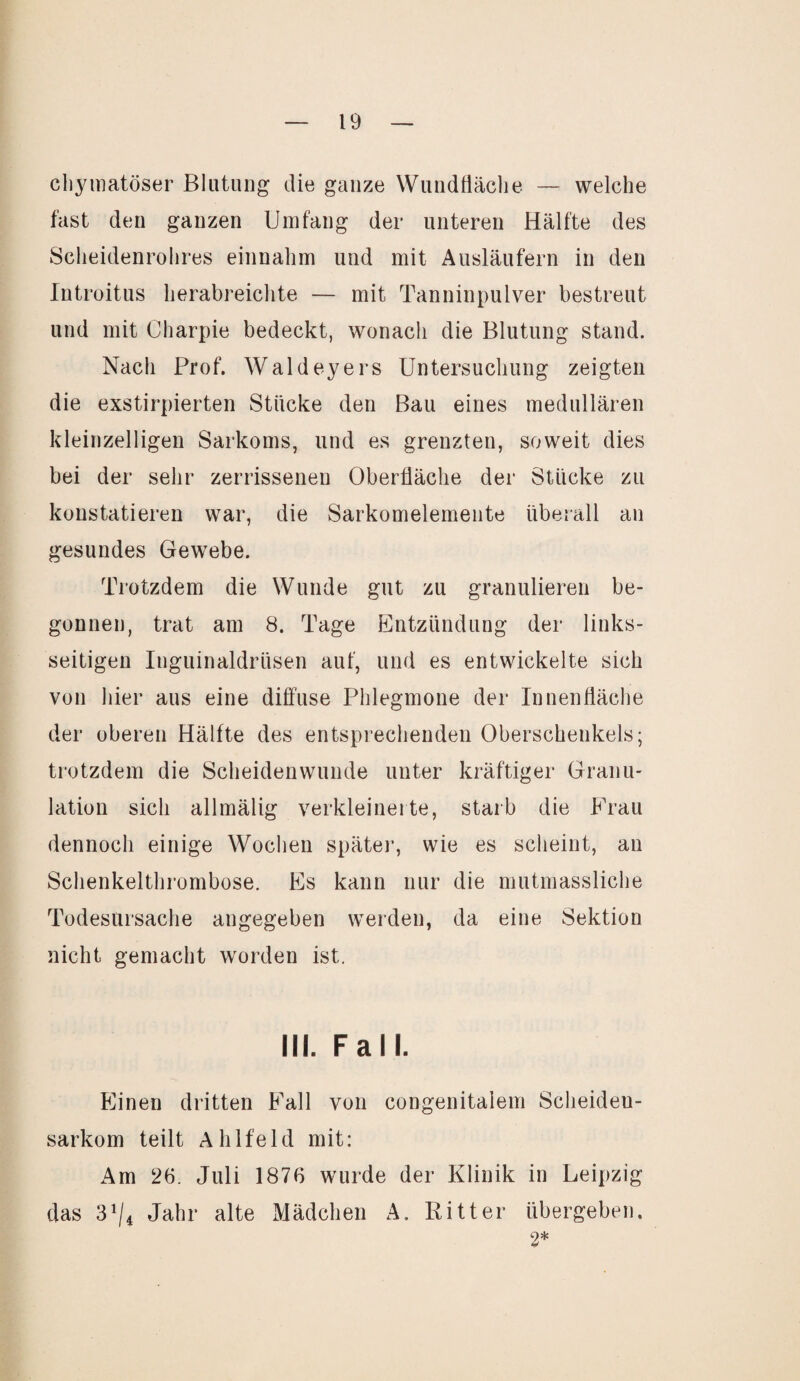 chymatöser Blutung die ganze Wundfläche — welche fast den ganzen Umfang der unteren Hälfte des Scheidenrohres einnahm und mit Ausläufern in den Introitus herabreichte — mit Tanninpulver bestreut und mit Charpie bedeckt, wonach die Blutung stand. Nach Prof. Wald eye rs Untersuchung zeigten die exstirpierten Stücke den Bau eines medullären kleinzelligen Sarkoms, und es grenzten, soweit dies bei der sehr zerrissenen Oberfläche der Stücke zu konstatieren war, die Sarkomelemente überall an gesundes Gewebe. Trotzdem die Wunde gut zu granulieren be¬ gonnen, trat am 8. Tage Entzündung der links¬ seitigen Inguinaldrüsen auf, und es entwickelte sich von hier aus eine diffuse Phlegmone der Innenfläche der oberen Hälfte des entsprechenden Oberschenkels; trotzdem die Scheidenwunde unter kräftiger Granu¬ lation sich allmälig verkleinerte, starb die Frau dennoch einige Wochen später, wie es scheint, an Schenkelthrombose. Es kann nur die mutmassliche Todesursache angegeben werden, da eine Sektion nicht gemacht worden ist. III. Fall. Einen dritten Fall von congenitalem Scheideu- sarkom teilt Ahlfeld mit: Am 26. Juli 1876 wurde der Klinik in Leipzig das 31/i Jahr alte Mädchen A. Ritter übergeben. 2*