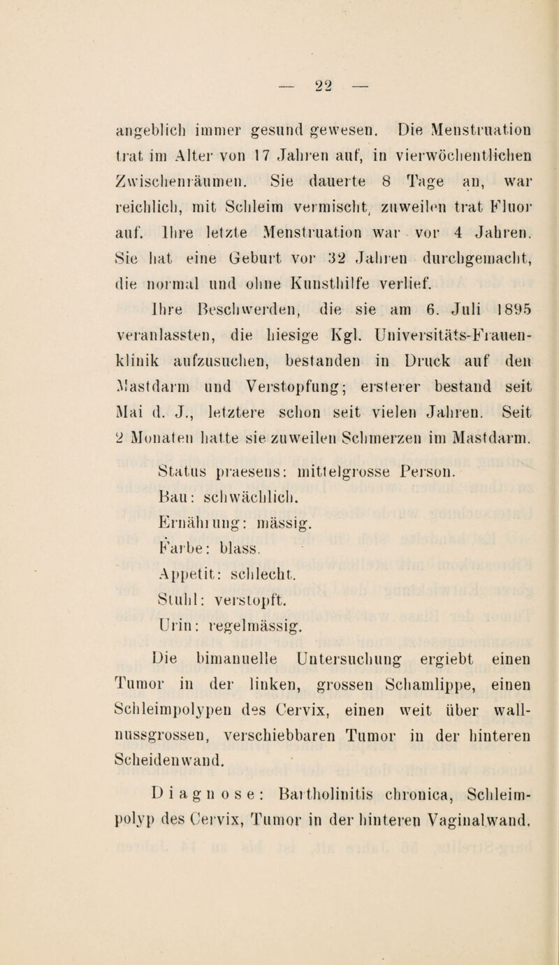 angeblich immer gesund gewesen. Die Menstruation trat im Alter von 17 Jahren auf, in vierwöclientlichen Zwischenräumen. Sie dauerte 8 Tage an, war reichlich, mit Schleim vermischt, zuweilen trat Fluor auf. Ihre letzte Menstruation war vor 4 Jahren. Sie hat eine Geburt vor 32 Jahren durchgemacht, die normal und ohne Kunsthilfe verlief. Ihre Beschwerden, die sie am 6. Juli 1895 veranlassten, die hiesige Kgl. Universitäts-Frauen¬ klinik aufzusuchen, bestanden in Druck auf den Mastdarm und Verstopfung; ersterer bestand seit Mai d. J., letztere schon seit vielen Jahren. Seit 2 Monaten hatte sie zuweilen Schmerzen im Mastdarm. Status praesens: mittelgrosse Person. Bau: schwächlich. Ernährung: mässig. Farbe: blass. Appetit: schlecht. Stuhl: verstopft. Urin: regelmässig. Die bimanuelle Untersuchung ergiebt einen Tumor in der linken, grossen Schamlippe, einen Schleimpolypen des Cervix, einen weit über wall- nussgrosseu, verschiebbaren Tumor in der hinteren Scheiden wand. Diagnose: Bartholinitis chronica, Schleim¬ polyp des Cervix, Tumor in der hinteren Vaginalwand.