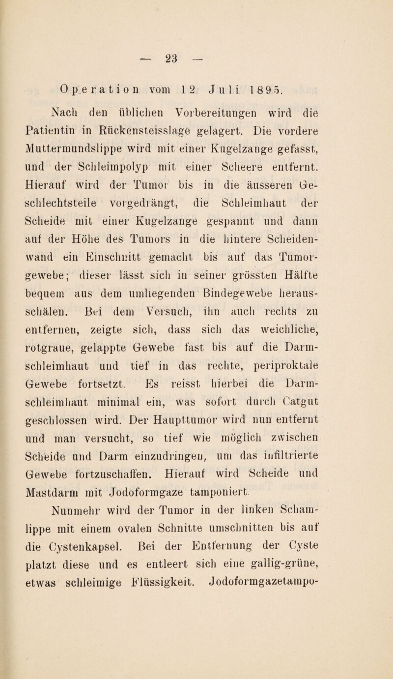 Operation vom 12. Juli 1 89 5. Nach den üblichen Vorbereitungen wird die Patientin in Riickensteisslage gelagert. Die vordere Muttermundslippe wird mit einer Kugelzange gefasst, und der Schleimpolyp mit einer Scheere entfernt. Hierauf wird der Tumor bis in die äusseren Ge¬ schlechtsteile vorgedrängt, die Schleimhaut der Scheide mit einer Kugelzange gespannt und dann auf der Höhe des Tumors in die hintere Scheiden¬ wand ein Einschnitt gemacht bis auf das Tumor¬ gewebe; dieser lässt sich in seiner grössten Hälfte bequem aus dem umliegenden Bindegewebe heraus¬ schälen. Bei dem Versuch, ihn auch rechts zu entfernen, zeigte sich, dass sich das weichliche, rotgraue, gelappte Gewebe fast bis auf die Darm¬ schleimhaut und tief in das rechte, periproktale Gewebe fortsetzt. Es reisst hierbei die Darm¬ schleimhaut minimal ein, was sofort durch Catgut geschlossen wird. Der Haupttumor wird nun entfernt und man versucht, so tief wie möglich zwischen Scheide und Darm einzudringen, um das infiltrierte Gewebe fortzuschaffen. Hierauf wird Scheide und Mastdarm mit Jodoformgaze tamponiert. Nunmehr wird der Tumor in der linken Scham¬ lippe mit einem ovalen Schnitte Umschnitten bis auf die Cystenkapsel. Bei der Entfernung der Cyste platzt diese und es entleert sich eine gallig-grüne, etwas schleimige Flüssigkeit. Jodoformgazetampo-