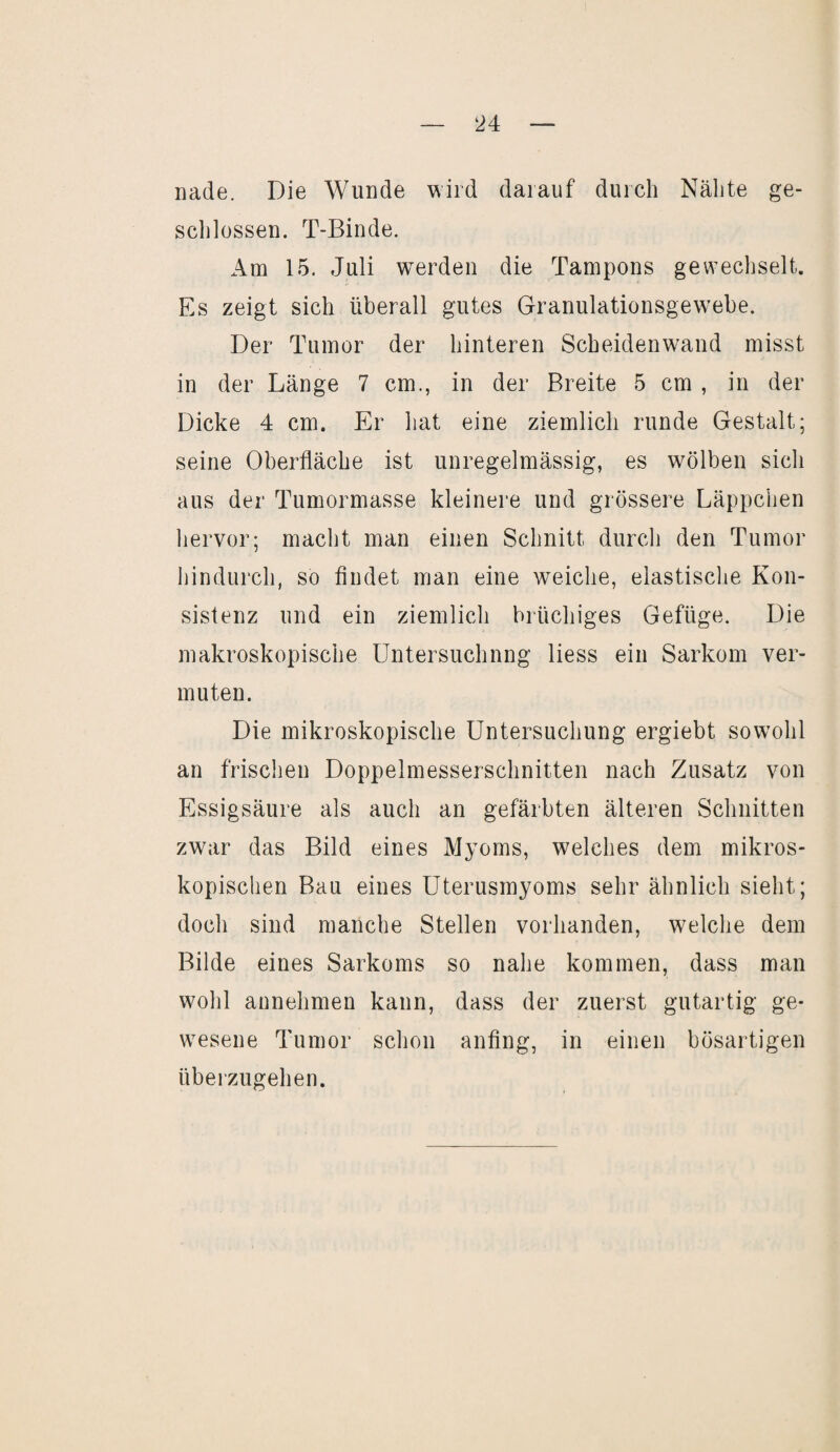 nade. Die Wunde wird darauf durch Nähte ge¬ schlossen. T-Binde. Am 15. Juli werden die Tampons gewechselt. Es zeigt sich überall gutes Granulationsgewebe. Der Tumor der hinteren Scheidenwand misst in der Länge 7 cm., in der Breite 5 cm , in der Dicke 4 cm. Er hat eine ziemlich runde Gestalt; seine Oberfläche ist unregelmässig, es wölben sich aus der Tumormasse kleinere und grössere Läppchen hervor; macht man einen Schnitt durch den Tumor hindurch, so findet man eine weiche, elastische Kon¬ sistenz und ein ziemlich brüchiges Gefüge. Die makroskopische Untersuchung liess ein Sarkom ver¬ muten. Die mikroskopische Untersuchung ergiebt sowohl an frischen Doppelmesserschnitten nach Zusatz von Essigsäure als auch an gefärbten älteren Schnitten zwar das Bild eines Myoms, welches dem mikros¬ kopischen Bau eines Uterusmyoms sehr ähnlich sieht; doch sind manche Stellen vorhanden, welche dem Bilde eines Sarkoms so nahe kommen, dass man wohl annehmen kann, dass der zuerst gutartig ge¬ wesene Tumor schon anfing, in einen bösartigen überzugehen.