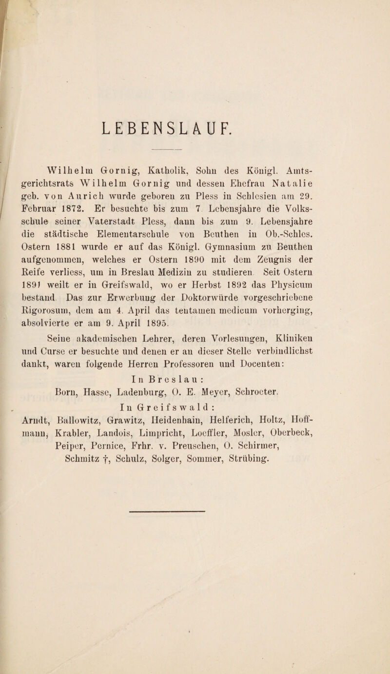 LEBENSLAUF. Wilhelm Gornig, Katholik, Sohn des Königl. Amts¬ gerichtsrats Wilhelm Gornig und dessen Ehefrau Natalie geb, von Au rieh wurde geboren zu Pless in Schlesien am 29. Februar 1872. Er besuchte bis zum 7. Lebensjahre die Volks¬ schule seiner Vaterstadt Pless, dann bis zum 9. Lebensjahre die städtische Elementarschule von Beuthen in Ob.-Schics. Ostern 1881 wurde er auf das Königl. Gymnasium zu Beuthen aufgenommen, welches er Ostern 1890 mit dem Zeugnis der Reife verliess, um in Breslau Medizin zu studieren Seit Ostern 189) weilt er in Greifswald, wo er Herbst 1892 das Physicum bestand Das zur Erwerbung der Doktorwürde vorgeschricbene Rigorosum, dem am 4. April das tentamen medicum vorhergiug, absolvierte er am 9. April 1895. Seine akademischen Lehrer, deren Vorlesungen, Kliniken und Curse er besuchte und denen er an dieser Stelle verbindlichst dankt, waren folgende Herren Professoren und Docenten: In Breslau: Born, Hasse, Ladenburg, 0. E. Meyer, Schroeter. In Greifswald: Arndt, Ballowitz, Grawitz, Heidenhain, Helferich, Holtz, Hoff- mann, Krabler, Landois, Limpricht, Loeffler, Mosler, Oberbeck, Peiper, Pernice, Frhr. v. Preuschen, 0. Schirmer, Schmitz f, Schulz, Solger, Sommer, Strübing.