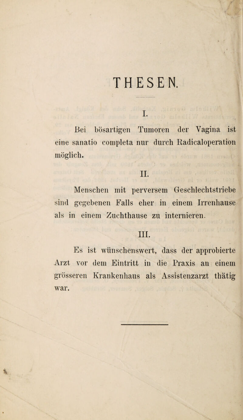 THESEN. Bei bösartigen Tumoren der Vagina ist eine sanatio completa nur durch Radicaloperation möglich. II. Menschen mit perversem Geschlechtstriebe sind gegebenen Falls eher in einem Irrenhause als in einem Zuchthause zu internieren. III. Es ist wünschenswert, dass der approbierte Arzt vor dem Eintritt in die Praxis an einem grösseren Krankenhaus als Assistenzarzt thätig war.