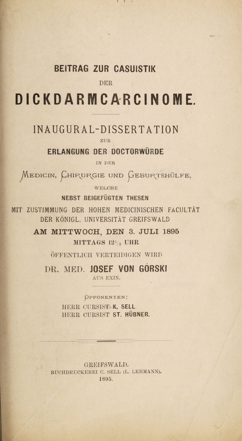 f f BEITRAG ZUR CASUISTIK DER DICKDARMCARCINOME. INAUGURAL-DISSERTATION ZUR ERLANGUNG DER DOCTORWÜRDE EDICIN, LhIPs^UE\GIE UND GEBUf\TSHÜLFE, WELCHE NEBST BEIGEFÜGTEN THESEN MIT ZUSTIMMUNG DER HOHEN MEDICINISCHEN FACULTÄT DER KÖNIGE. UNIVERSITÄT GREIFSWALD AM MITTWOCH, DEN 3. JULI 1895 MITTAGS 1272 UHR ÖFFENTLICH VERTEIDIGEN WIRD DR. MED. JOSEF VON GORSKI AUS EXIN. HERR (JURSIST-.K. SELL. HERR CÜRSIST ST. HÜBNER. GREIFSWALD. BUCHDRUCKEREI C. SELL (L. LEHMANN). 1895.