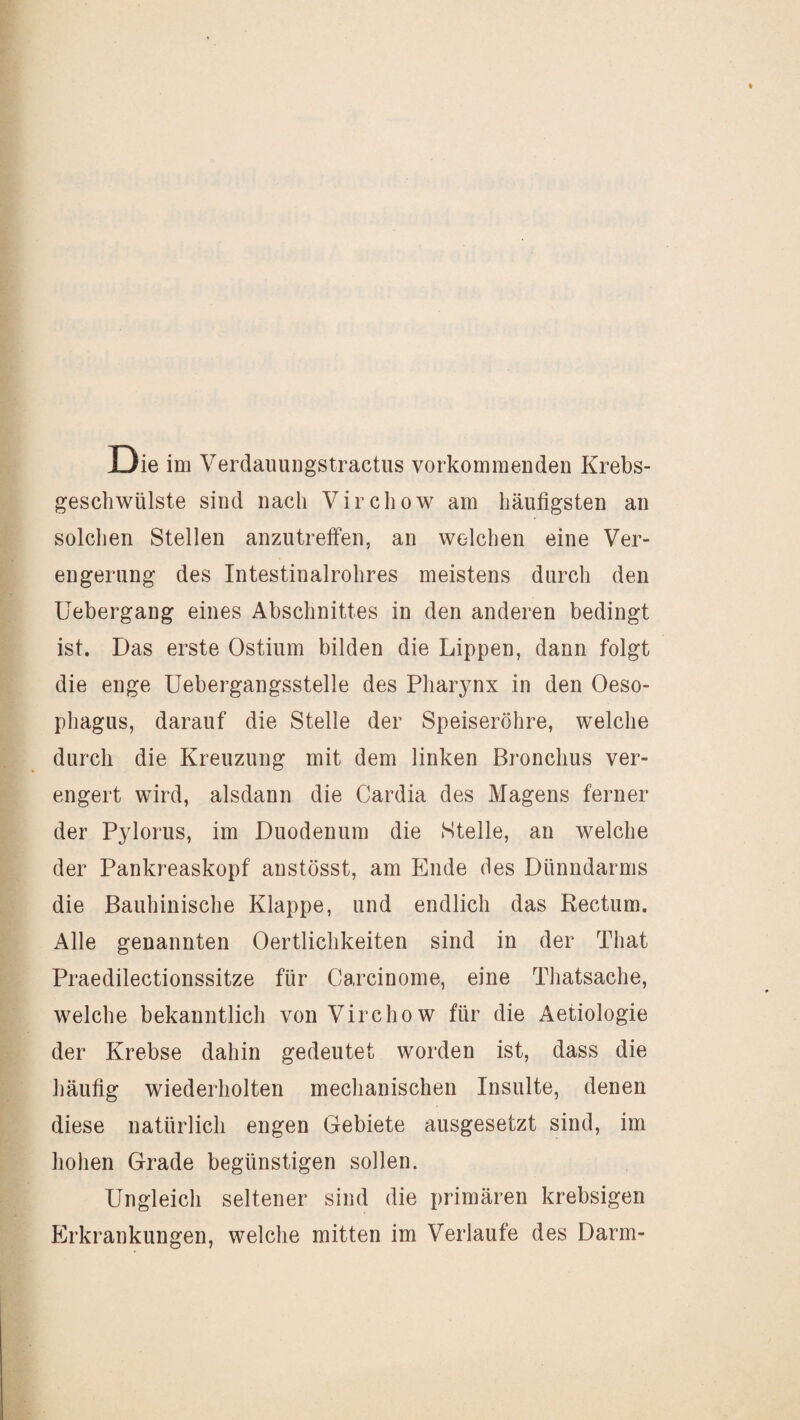 Die im Verdaimngstractiis vorkommenden Krebs¬ geschwülste sind nach Virchow am häufigsten an solchen Stellen anzutreffen, an welchen eine Ver¬ engerung des Intestinalrohres meistens durch den Uebergang eines Abschnittes in den anderen bedingt ist. Das erste Ostium bilden die Lippen, dann folgt die enge Uebergangsstelle des Pharynx in den Oeso¬ phagus, darauf die Stelle der Speiseröhre, welche durch die Kreuzung mit dem linken Bronchus ver¬ engert wird, alsdann die Cardia des Magens ferner der Pylorus, im Duodenum die Stelle, an welche der Pankreaskopf anstösst, am Ende des Dünndarms die Bauhinische Klappe, und endlich das Rectum. Alle genannten Oertlichkeiten sind in der That Praedilectionssitze für Carcinome, eine Thatsache, welche bekanntlich von Virchow für die Aetiologie der Krebse dahin gedeutet worden ist, dass die häufig wiederholten mechanischen Insulte, denen diese natürlich engen Gebiete ausgesetzt sind, im hohen Grade begünstigen sollen. Ungleich seltener sind die primären krebsigen Erkrankungen, welche mitten im Verlaufe des Darm-