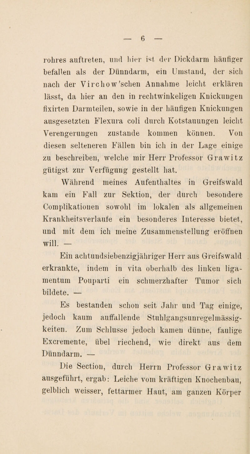 rohres auftreten, und liier der Dickdarm häufiger befallen als der Dünndarm, ein Umstand, der sich nach der Virchow'sehen Annahme leicht erklären lässt, da hier an den in rechtwinkeligen Knickungen fixirten Darmteilen, sowie in der häufigen Knickungen ausgesetzten Flexura coli durch Kotstauungen leicht Verengerungen zustande kommen können. Von diesen selteneren Fällen bin ich in der Lage einige zu beschreiben, welche mir Herr Professor Grawitz giftigst zur Verfügung gestellt hat. Während meines Aufenthaltes in Greifswald kam ein Fall zur Sektion, der durch besondere Complikationen sowohl im lokalen als allgemeinen Krankheifsverlaufe ein besonderes Interesse bietet, und mit dem ich meine Zusammenstellung eröffnen will. — Ein achtundsiebenzigjähriger Herr aus Greifswald erkrankte, indem in vita oberhalb des linken liga- mentum Pouparti ein schmerzhafter Tumor sich bildete. — Es bestanden schon seit Jahr und Tag einige, jedoch kaum auffallende Stuhlgangsunregelmässig¬ keiten. Zum Schlüsse jedoch kamen dünne, faulige Excremente, übel riechend, wJe direkt aus dem Dünndarm. — Die Section, durch Herrn Professor Grawitz ausgeführt, ergab: Leiche vom kräftigen Knochenbau, gelblich weisser, fettarmer Haut, am ganzen Körper