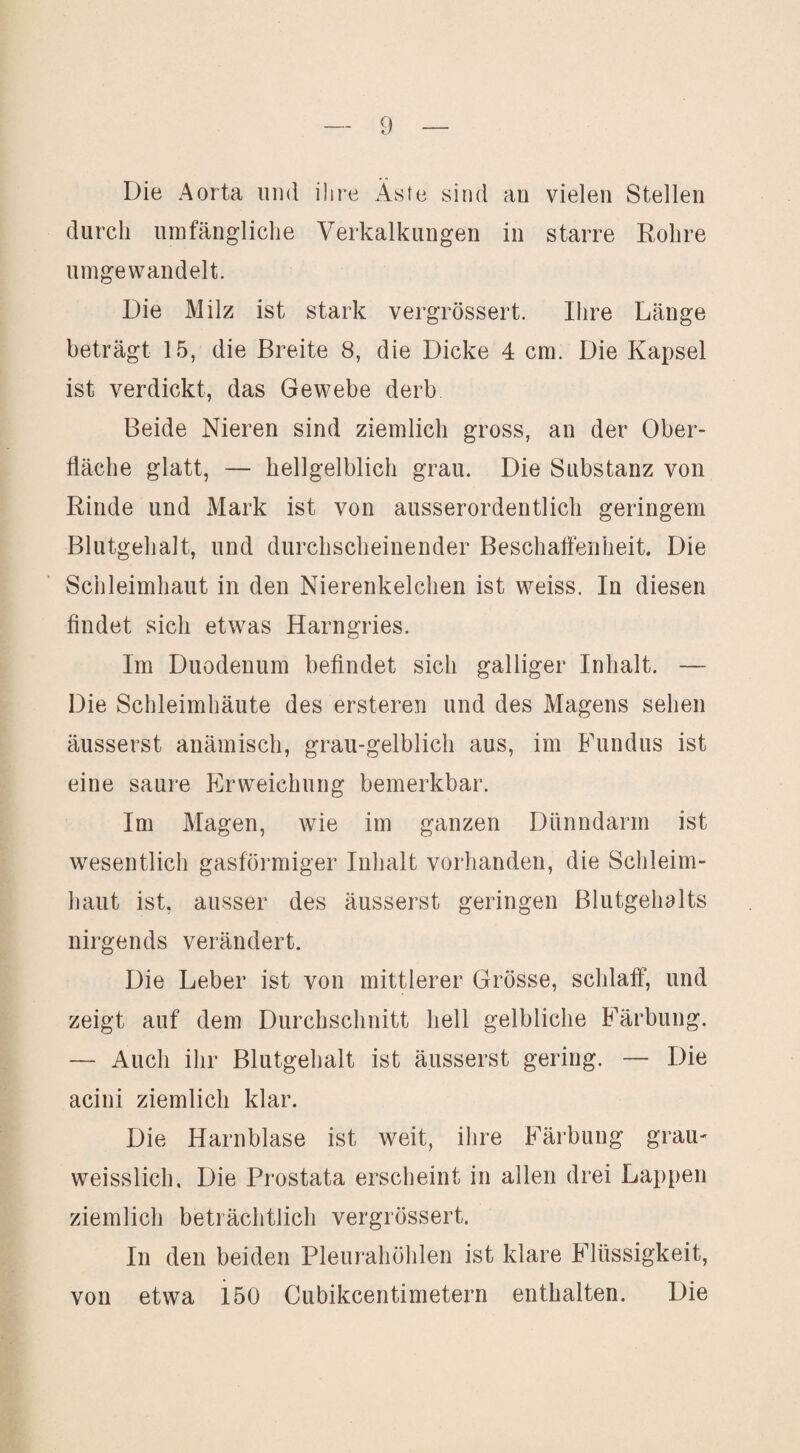 Die Aorta und ihre Aste sind an vielen Stellen durch umfängliche Verkalkungen in starre Rohre umgewandelt. Die Milz ist stark vergrössert. Ihre Länge beträgt 15, die Breite 8, die Dicke 4 cm. Die Kapsel ist verdickt, das Gewebe derb Beide Nieren sind ziemlich gross, an der Ober¬ fläche glatt, — hellgelblich grau. Die Substanz von Rinde und Mark ist von ausserordentlich geringem Blutgehalt, und durchscheinender Beschaffenheit. Die Schleimhaut in den Nierenkelchen ist weiss. In diesen findet sich etwas Harngries. Im Duodenum befindet sich galliger Inhalt. — Die Schleimhäute des ersteren und des Magens sehen äusserst anämisch, grau-gelblich aus, im Fundus ist eine saure P]rweichung bemerkbar. Im Magen, wie im ganzen Dünndarm ist wesentlich gasförmiger Inhalt vorhanden, die Schleim¬ haut ist, ausser des äusserst geringen Blutgehalts nirgends verändert. Die Leber ist von mittlerer Grösse, schlaff*, und zeigt auf dem Durchschnitt hell gelbliche E^ärbung. — Auch ihr Blutgehalt ist äusserst gering. — Die acini ziemlich klar. Die Harnblase ist weit, ihre E^ärbung grau- weisslich. Die Prostata erscheint in allen drei Lappen ziemlich beträchtlich vergrössert. In den beiden Pleurahöhlen ist klare E^lüssigkeit, von etwa iöO Cubikcentimetern enthalten. Die