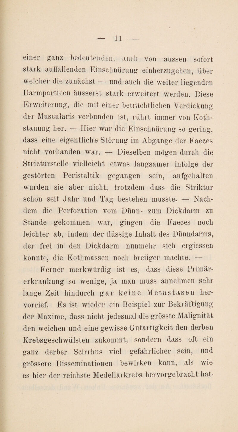 eiliei' ^anz bedfuteiidi-ii, auch von aussen sofort stark anftallenden Elinsclinürung einlierzugelieu, über welcher die zunächst — und auch die weiter liegenden Darrnpartieen äusserst stark erweitert werden. Diese Erweiterung, die mit einer beträchtlichen Verdickung der Muscularis verbunden ist, rührt immer von Kotli- stauung her. — Hier war die Einschnürung so gering, dass eine eigentliche Störung im Abgänge der Faeces nicht vorhanden war. — Dieselben mögen durch die Stricturstelle vielleicht etwas langsamer infolge der gestörten Peristaltik gegangen sein, aufgehalten wurden sie aber nicht, trotzdem dass die Striktur schon seit Jahr und Tag bestehen musste. — Nach¬ dem die Perforation vom Dünn- zum Dickdarm zu Stande gekommen war, gingen die h'aeces noch leichter ab, indem der flüssige Inhalt des Dünndarms, der frei in den Dickdarm nunmehr sich ergiessen konnte, die Kothmassen noch breiiger machte. — Ferner merkwürdig ist es, dass diese Primär¬ erkrankung so wenige, ja man muss annehmen sehr lange Zeit hindurch gar keine Metastasen her¬ vorrief. Es ist wieder ein Beispiel zur Bekräftigung der Maxime, dass nicht jedesmal die grösste Malignität den weichen und eine gewisse Gutartigkeit den derben Krebsgeschwülsten zukommt, sondern dass oft ein ganz derber Scirrhus viel gefährlicher sein, und grössere Disseminationen bewirken kann, als wie es hier der reichste Medellarkrebs hervorgebracht hat-