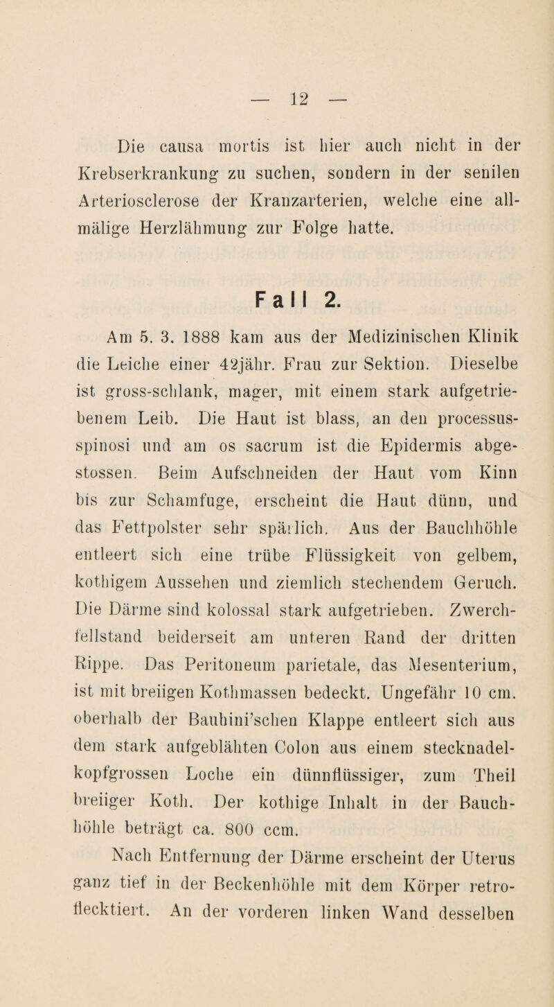 Die causa mortis ist liier auch niclit in der Krebserkrankung zu suchen, sondern in der senilen Arteriosclerose der Kranzarterien, welche eine all- mälige Herzlähmung zur Folge hatte. Fall 2. Am 5. 3. 1888 kam aus der Medizinischen Klinik die Leiche einer 4‘2jähr. Frau zur Sektion. Dieselbe ist gross-schlank, mager, mit einem stark aufgetrie¬ benem Leib. Die Haut ist blass, an den processus- spinosi und am os sacrum ist die Epidermis abge- stossen. Beim Aufschneiden der Haut vom Kinn bis zur Schamfuge, erscheint die Haut dünn, und das Fettpolster sehr spärlich. Aus der Bauchhöhle entleert sich eine trübe Flüssigkeit von gelbem, kothigem Aussehen und ziemlich stechendem Geruch. Die Därme sind kolossal stark aufgetrieben. Zwerch¬ fellstand beiderseit am unteren Rand der dritten Rippe. Das Peritoneum parietale, das Mesenterium, ist mit breiigen Kothmassen bedeckt. Ungefähr 10 cm. oberhalb der Bauhini’schen Klappe entleert sich aus dem stark aufgeblähten Colon aus einem stecknadel¬ kopfgrossen Loche ein dünnflüssiger, zum Theil breiiger Koth. Der kothige Inhalt in der Bauch¬ höhle beträgt ca. 800 ccm. Nach Entfernung der Därme erscheint der Uterus ganz tief in der Beckenhöhle mit dem Körper retro- liecktiert. An der vorderen linken Wand desselben