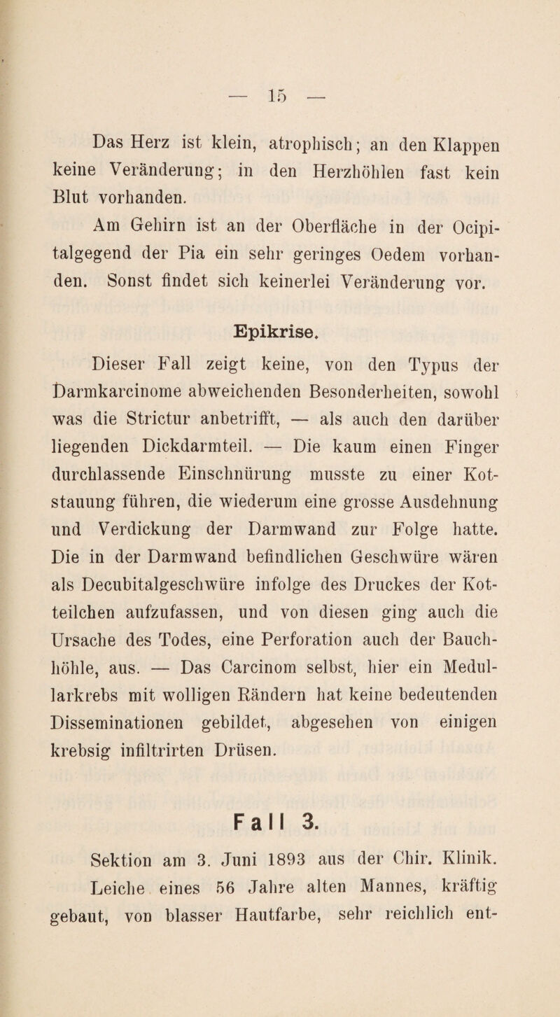 Das Herz ist klein, atrophisch; an den Klappen keine Veränderung; in den Herzhöhlen fast kein Blut vorhanden. Am Gehirn ist an der Oberfläche in der Ocipi- talgegend der Pia ein sehr geringes Oedem vorhan¬ den. Sonst findet sich keinerlei Veränderung vor. Epikrise. Dieser Fall zeigt keine, von den Typus der Darmkarcinorne abweichenden Besonderheiten, sowohl ^ was die Strictur anbetrilft, — als auch den darüber liegenden Dickdarmteil. — Die kaum einen Finger durchlassende Einschnürung musste zu einer Kot¬ stauung führen, die wiederum eine grosse Ausdehnung und Verdickung der Darmwand zur Folge hatte. Die in der Darmwand befindlichen Geschwüre wären als Decubitalgeschwüre infolge des Druckes der Kot- teilcben aufzufassen, und von diesen ging auch die Ursache des Todes, eine Perforation auch der Bauch¬ höhle, aus. — Das Carcinom selbst, hier ein Medul- larkrebs mit wolligen Rändern hat keine bedeutenden Disseminationen gebildet, abgesehen von einigen krebsig infiltrirten Drüsen. Fall 3. Sektion am 3. Juni 1893 aus der Chir. Klinik. Leiche eines 56 Jahre alten Mannes, kräftig gebaut, von blasser Hautfarbe, sehr reichlich ent-