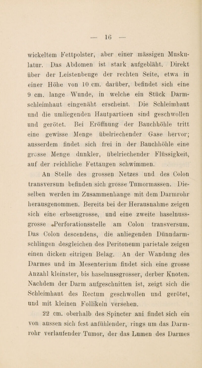 IG wickeltem Fettpolster, aber einer massigen Musku¬ latur. Das Abdomen ist stark aufgebläht. Direkt über der Leistenbeuge der rechten Seite, etwa in einer Höhe von 10 cm. darüber, befindet sich eine 9 cm. lange Wunde, in welche ein Stück Darm¬ schleimhaut eingenäht erscheint. Die Schleimhaut und die umliegenden Hautpartieen sind geschwollen und gerötet. Bei Eröffnung der Bauchhöhle tritt eine gewisse Menge übelriechender Gase hervor; ausserdem findet sich frei in der Bauchhöhle eine grosse Menge dunkler, übelriechender Flüssigkeit, auf der reichliche Fettaugen schwimmen. An Stelle des grossen Netzes und des Colon transversum befinden sich grosse Tumormassen. Die¬ selben werden im Zusammenhänge mit dem Darmrohr herausgenommen. Bereits bei der Herausnahme zeigen sich eine erbsengrosse, und eine zweite haselnuss¬ grosse ♦Perforationsstelle am Colon transversum. Das Colon descendens, die anliegenden Dünndarm¬ schlingen desgleichen des Peritoneum parietale zeigen einen dicken eitrigen Belag. An der Wandung des Darmes und im Mesenterium findet sich eine grosse Anzahl kleinster, bis haselnussgrosser, derber Knoten. Nachdem der Darm aufgeschnitten ist, zeigt sich die Schleimhaut des Rectum geschwollen und gerötet, und mit kleinen Follikeln versehen. 22 cm. oberhalb des Spincter ani findet sich ein von aussen sich fest anfühlender, rings um das Darm¬ rohr verlaufender Tumor, der das Lumen des Darmes