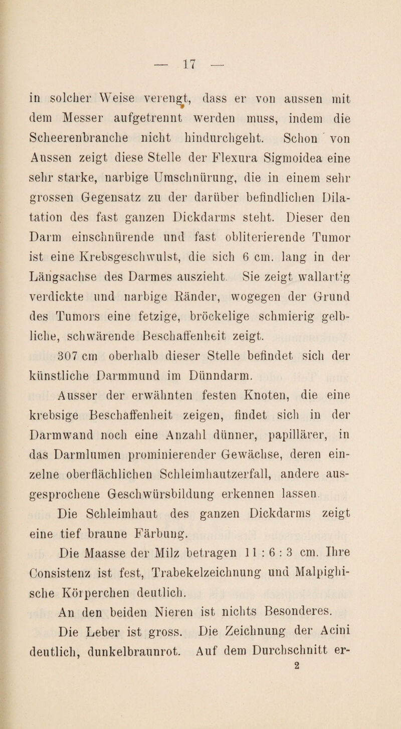 in solcher Weise verenget, dass er von aussen mit dem Messer aufgetrennt werden muss, indem die Scheerenbranche nicht hindurcligeht. Schon ' von Aussen zeigt diese Stelle der Flexura Sigmoidea eine sehr starke, narbige Umschnürung, die in einem sehr grossen Gegensatz zu der darüber befindlichen Dila¬ tation des fast ganzen Dickdarms steht. Dieser den Darm einschnürende und fast obliterierende Tumor ist eine Krebsgeschwulst, die sich 6 cm. lang in der Längsachse des Darmes auszieht Sie zeigt wallartig verdickte und narbige Ränder, wogegen der Grund des Tumors eine fetzige, bröckelige schmierig gelb¬ liche, schwärende Beschaffenheit zeigt. 307 cm oberhalb dieser Stelle befindet sich der künstliche Darmmund im Dünndarm. Ausser der erwähnten festen Knoten, die eine krebsige Beschaffenheit zeigen, findet sich in der Darm wand noch eine Anzahl dünner, papillärer, in das Darmlumen prominierender Gewächse, deren ein¬ zelne oberflächlichen Schleimhautzerfall, andere aus¬ gesprochene Geschwürsbildung erkennen lassen. Die Schleimhaut des ganzen Dickdarms zeigt eine tief braune Färbung. Die Maasse der Milz betragen 11:6:3 cm. Ihre Consistenz ist fest, Trabekelzeichnung und Malpighi- sche Körperchen deutlich. An den beiden Nieren ist nichts Besonderes. Die Leber ist gross. Die Zeichnung der Acini deutlich, dunkelbraunrot. Auf dem Durchschnitt er- 2