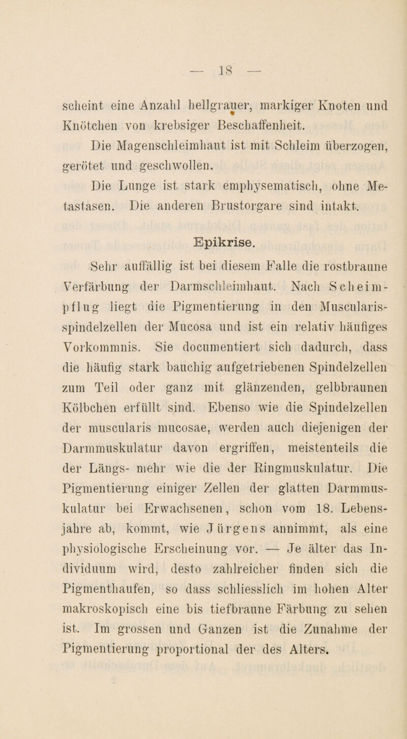 scheint eine Anzahl hellgrauer, markiger Knoten und Knötchen von krebsiger Beschaffenheit. Die Magenschleimhaut ist mit Schleim überzogen, gerötet und geschwollen. Die Lunge ist stark emphysematisch, ohne Me¬ tastasen. Die anderen Brustorgare sind intakt. Epikrise. Sehr auffällig ist bei diesem Falle die rostbraune Verfärbung der Darmschleimhaut. Nach Scheim- pflug liegt die Pigmentierung in den Muscularis- spindelzellen der Mucosa und ist ein relativ häufiges Vorkommnis. Sie documentiert sich dadurch, dass die häufig stark bauchig aufgetriebenen Spindelzellen zum Teil oder ganz mit glänzenden, gelbbraunen Kölbchen erfüllt sind. Ebenso wie die Spindelzellen der muscularis mucosae, werden auch diejenigen der Darmmuskulatur davon ergriffen, meistenteils die der Längs- mehr wie die der Ringmuskulatur. Die Pigmentierung einiger Zellen der glatten Darmmus¬ kulatur bei Erwachsenen, schon vom 18. Lebens¬ jahre ab, kommt, wie Jürgens annimmt, als eine physiologische Erscheinung vor. — Je älter das In¬ dividuum wird, desto zahlreicher finden sich die Pigmenthaufen, so dass schliesslich im hohen Alter makroskopisch eine bis tiefbraune Färbung zu sehen ist. Im grossen und Ganzen ist die Zunahme der Pigmentierung proportional der des Alters.