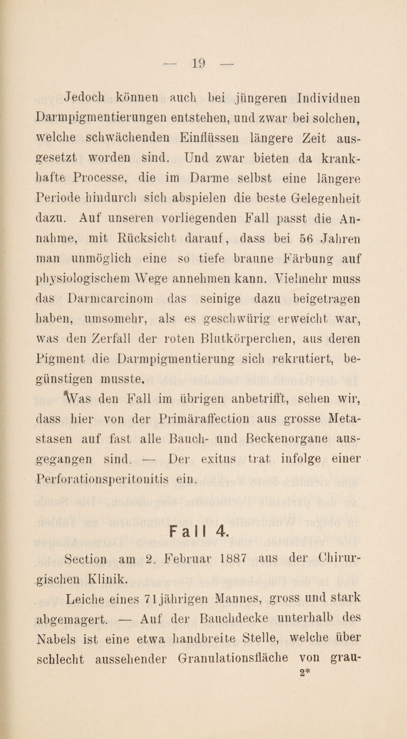 Jedoch können auch bei jüngeren Individuen Darmpigmentierungen entstehen, und zwar bei solchen, welche schwächenden Einflüssen längere Zeit aus¬ gesetzt worden sind. Und zwar bieten da krank- liafte Processe, die im Darme selbst eine längere Periode hindurch sich abspielen die beste Gelegenheit dazu. Auf unseren vorliegenden Fall passt die An¬ nahme, mit Rücksicht darauf, dass bei 56 Jahren man unmöglich eine so tiefe braune Färbung auf pliysiologischem Wege annehmen kann. Vielmehr muss das Darmcarcinom das seinige dazu beigetrageii haben, umsomehr, als es gescliwürig erweicht war, was den Zerfall der roten Blutkörperchen, aus deren Pigment die Darmpigmentierung sich rekrutiert, be¬ günstigen musste. ^Vas den Fall im übrigen anbetrifft, sehen wir, dass hier von der Primäraffection aus grosse Meta¬ stasen auf fast alle Bauch- und Beckenorgane aus¬ gegangen sind. — Der exitus trat infolge einer Perforationsperitonitis ein. Fall 4. Section am 2. Februar 1887 aus der Chirur¬ gischen Klinik. Leiche eines 71jährigen Mannes, gross und stark abgemagert. — Auf der Bauchdecke unterhalb des Nabels ist eine etwa liandbreite Stelle, welche über schlecht aussehender Granulationsfläche von grau-