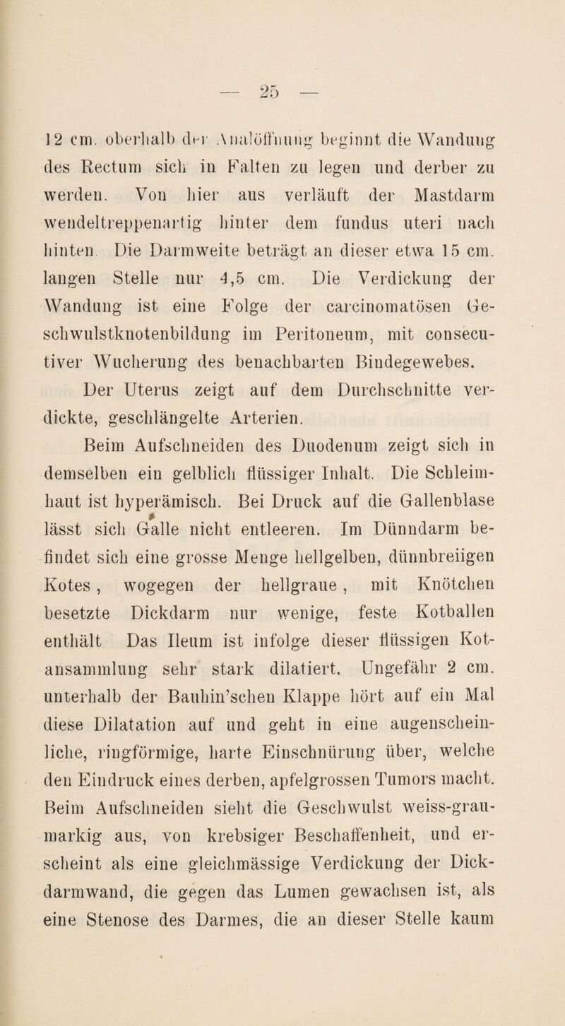 12 cm. oberliall) d^v Aiialöffiiuiij^^ beginnt die Wandung des Rectum sich in Falten zu legen und derber zu werden. Von hier aus verläuft der Mastdarm vvendeltreppenartig hinter dem fundus Uteri nach hinten Die Darmweite beträgt an dieser etwa 15 cm. langen Stelle nur 4,5 cm. Die Verdickung der Wandung ist eine Folge der carcinomatösen Ge¬ schwulstknotenbildung im Peritoneum, mit consecu- tiver Wucherung des benachbarten Bindegewebes. Der Uterus zeigt auf dem Durchschnitte ver¬ dickte, geschlängelte Arterien. Beim Aufschneiden des Duodenum zeigt sich in demselben ein gelblich flüssiger Inhalt. Die Schleim¬ haut ist hyperämisch. Bei Druck auf die Gallenblase lässt sich Galle nicht entleeren. Im Dünndarm be¬ findet sich eine grosse Menge hellgelben, dünnbreiigen Kotes , wogegen der hellgraue , mit Knötchen besetzte Dickdarm nur wenige, feste Kotballen enthält Das Ileum ist infolge dieser flüssigen Kot- ansamnilung sehr stark dilatiert. Ungefähr 2 cm. unterhalb der Bauhin’schen Klappe hört auf ein Mal diese Dilatation auf und geht in eine augenschein¬ liche, ringförmige, harte Einschnürung über, welche den Eindruck eines derben, apfelgrossen Tumors macht. Beim Aufschneiden sieht die Geschwulst weiss-grau- markig aus, von krebsiger Beschaffenheit, und er¬ scheint als eine gleichmässige Verdickung der Dick¬ darmwand, die gegen das Lumen gewachsen ist, als eine Stenose des Darmes, die an dieser Stelle kaum