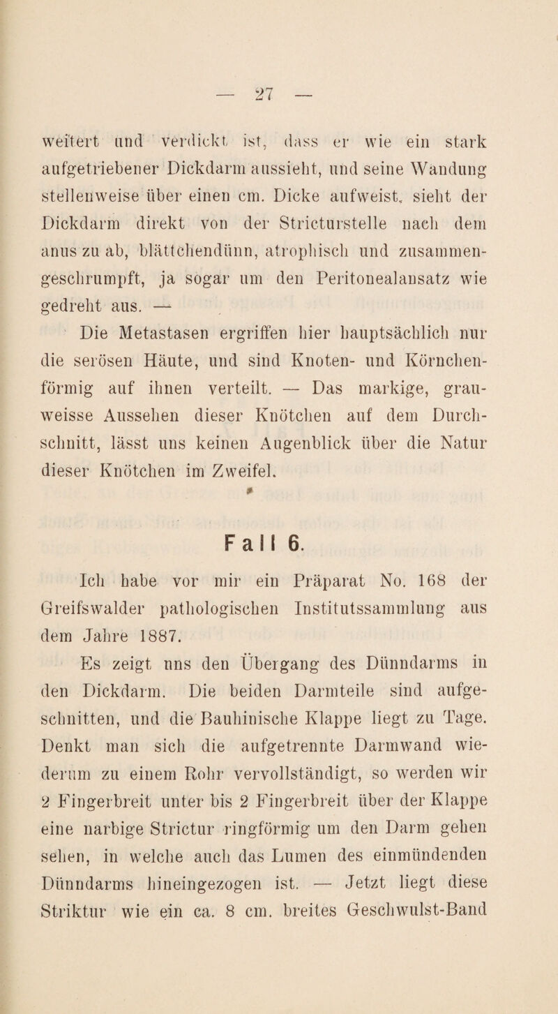 weitert and verdickt ist, dass er wie ein stark aufgetriebener Dickdarm aassieht, and seine Wandung stellenweise über einen cm. Dicke aufweist, sieht der Dickdarm direkt von der Stricturstelle nach dem anus zu ab, blättchendünn, atrophisch und zusammen¬ geschrumpft, ja sogar um den Peritonealansatz wie gedreht aus. — Die Metastasen ergriffen hier hauptsächlich nur die serösen Häute, und sind Knoten- und Körnchen- förmig auf ihnen verteilt. — Das markige, grau- weisse Aussehen dieser Knötchen auf dem Durch¬ schnitt, lässt uns keinen Augenblick über die Natur dieser Knötchen im Zweifel. Fall 6. Ich habe vor mir ein Präparat No. 168 der Greifswalder pathologischen Institutssammlung aus dem Jahre 1887. Es zeigt uns den Übergang des Dünndarms in den Dickdarm. Die beiden Darmteile sind aufge¬ schnitten, und die Bauhinische Klappe liegt zu Tage. Denkt man sich die aufgetrennte Darmwand wie¬ derum zu einem Rohr vervollständigt, so werden wir 2 Fingerbreit unter bis 2 Fingerbreit über der Klappe eine narbige Strictur ringförmig um den Darm gehen sehen, in welche auch das Lumen des einmündenden Dünndarms hineingezogen ist. — Jetzt liegt diese Striktur wie ein ca. 8 cm. breites Geschwulst-Band