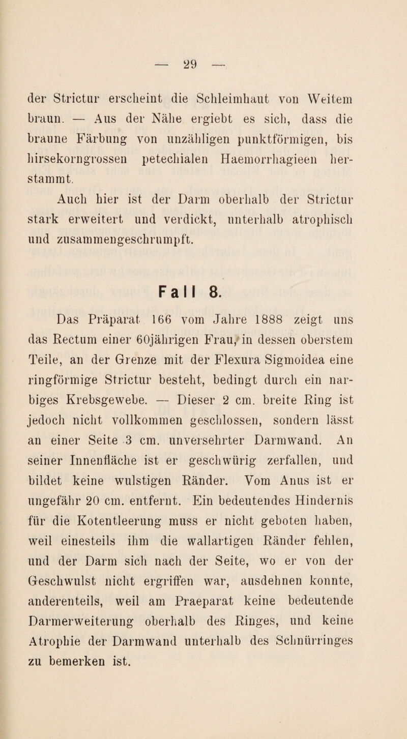 der Strictur erscheint die Schleimhaut von Weitem braun. — Aus der Nähe ergiebt es sicli, dass die braune Färbung von unzähligen punktförmigen, bis hirsekorngrossen petechialen Haemorrhagieen her¬ stammt. Auch hier ist der Darm oberhalb der Strictur stark erweitert und verdickt, unterhalb atrophisch und zusammengeschrumpft. Fall 8. Das Präparat 166 vom Jahre 1888 zeigt uns das Rectum einer 60jährigen B>au,nn dessen oberstem Teile, an der Grenze mit der Flexura Sigmoidea eine ringförmige Strictur besteht, bedingt durch ein nar¬ biges Krebsgewebe. — Dieser 2 cm. breite Ring ist jedoch nicht vollkommen geschlossen, sondern lässt an einer Seite 3 cm. unversehrter Darmwand. An seiner Innenfläche ist er geschwürig zerfallen, und bildet keine wulstigen Ränder. Vom Anus ist er ungefälir 20 cm. entfernt. Ein bedeutendes Hindernis für die Kotentleerung muss er nicht geboten haben, weil einesteils ihm die wallartigen Ränder fehlen, und der Darm sich nach der Seite, wo er von der Geschwulst nicht ergriffen war, ausdehnen konnte, anderenteils, weil am Praeparat keine bedeutende Darmerweiterung oberhalb des Ringes, und keine Atrophie der Darmwand unterhalb des Schnürringes zu bemerken ist.