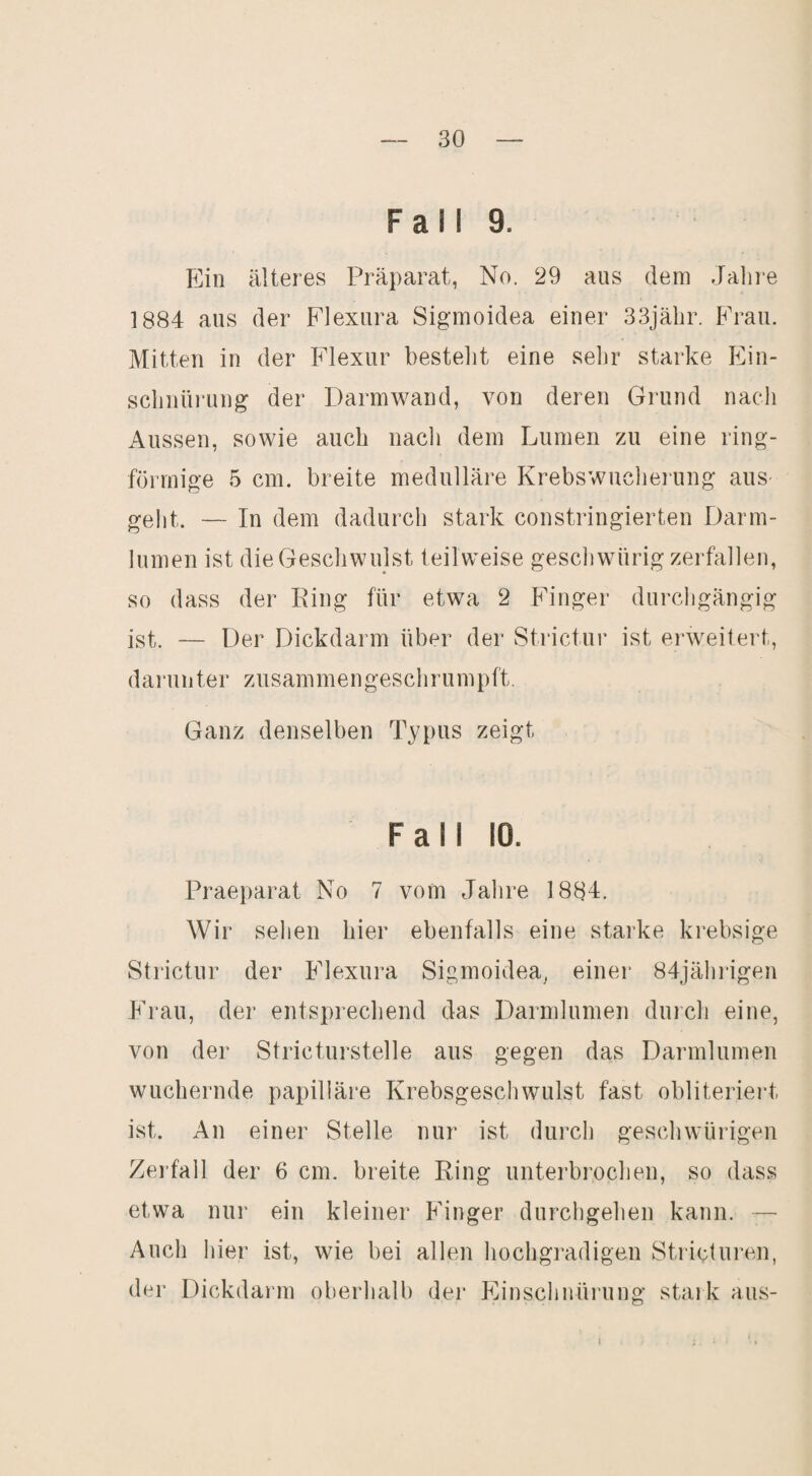 Fall 9. Ein älteres Präparat, No. 29 aus dem Jahie 1884 aus der Flexura Sigmoidea einer 33jälir. Frau. Mitten in der Flexur bestellt eine selir starke Ein- sclinürung der Darmwand, von deren Grund nach Aussen, sowie auch nacli dem Lumen zu eine ring¬ förmige 5 cm. breite medulläre Krebswucheiung ans- gellt. — In dem dadurch stark constringierten Darm- Inmen ist die Geschwulst teilweise gescliwnrig zerfallen, so dass der Eing für etwa 2 P'inger durchgängig ist. — Der Dickdarm über der Strictnr ist erweitert, darnnter zusammengeschrumpft. Ganz denselben Typus zeigt Fall 10. Praeparat No 7 vom Jahre 1884. Wir sehen hier ebenfalls eine starke krebsige Strictnr der Flexura Sigmoidea^ einer 84jähiigen Frau, der entsprechend das Darnilnmen dnich eine, von der Stricturstelle ans gegen das Darmlnmen wuchernde papilläre Krebsgeschwulst fast obliteriert ist. An einer Stelle nur ist durch geschwürigen Zerfall der 6 cm. breite Ring nnterbi’ochen, so dass etwa nur ein kleiner Finger dnrcligehen kann. — Auch hier ist, wie bei allen hochgradigen Strictnren, der Dickdarm oberhalb der Einsclinüi’ung stark ans- 1