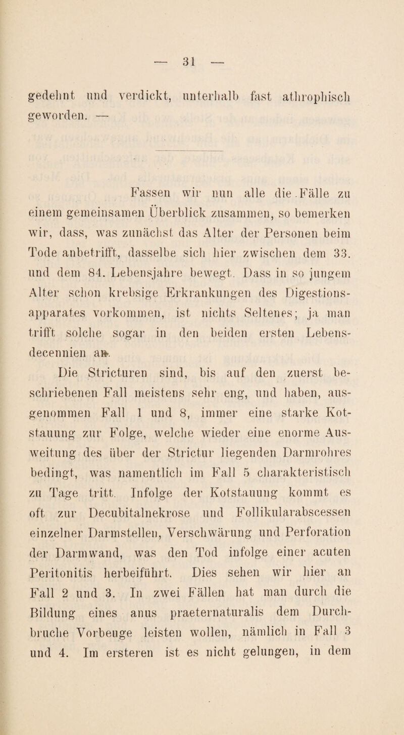 gedehnt und verdickt, unterhalb fast atlirophiscli geworden. — f^assen wir nun alle die .Fälle zu • • einem gemeinsamen Überblick zusammen, so bemerken wir, dass, was zunächst das Alter der Personen beim Tode anbetrifft, dasselbe sich hier zwischen dem 33. und dem 84. Lebensjahre bewegt. Dass in so jungem Alter schon krebsige Erkrankungen des Digestions¬ apparates Vorkommen, ist nichts Seltenes; ja man trifft solche sogar in den beiden ersten Lebens- decennien a»». Die Stricturen sind, bis auf den zuerst be¬ schriebenen Fall meistens sehr eng, und haben, aus¬ genommen Fall 1 und 8, immer eine starke Kot¬ stauung zur Folge, welche wieder eine enorme Aus¬ weitung des über der wStrictur liegenden Darmrohres bedingt, was namentlich im Fall 5 cliarakteristiscli zu Tage tritt. Infolge der Kotstauung kommt es oft zur Decubitalnekrose und Follikularabscessen einzelner Darmstellen, Verschwärung und Perforation der Darm wand, was den Tod infolge einer acuten Peritonitis herbeiführt. Dies sehen wir hier an Fall 2 und 3. In zwei Fällen hat man durch die Bildung eines anus praeternaturalis dem Durch¬ bruche Vorbeuge leisten wollen, nämlich in Fall 3 und 4. Im ersteren ist es nicht gelungen, in dem