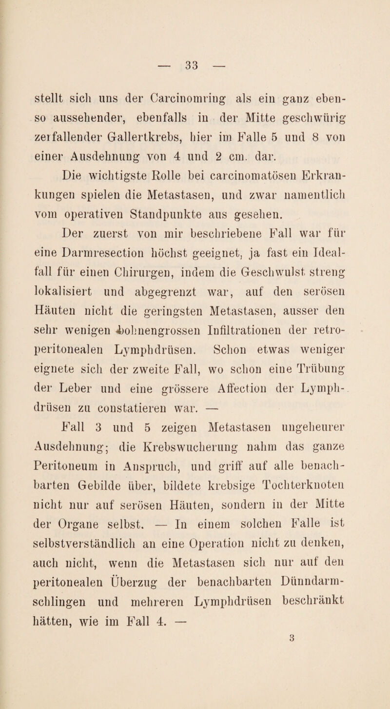 stellt sich uns der Carcinomring als ein ganz eben¬ so aussehender, ebenfalls in der Mitte geschwürig zerfallender Gallertkrebs, hier im Falle 5 und 8 von einer Ausdehnung von 4 und 2 cm. dar. Die wichtigste Rolle bei carcinomatösen Erkran¬ kungen spielen die Metastasen, und zwar namentlich vom operativen Standpunkte aus gesehen. Der zuerst von mir beschriebene Fall war für eine Darmresection höchst geeignet, ja fast ein Ideal¬ fall für einen Chirurgen, indem die Geschwulst streng lokalisiert und abgegrenzt war, auf den serösen Häuten nicht die geringsten Metastasen, ausser den sehr wenigen 4)ohnengrossen Infiltrationen der retro- peritonealen Lymphdrüsen. Schon etwas weniger eignete sich der zweite Fall, wo schon eine Trübung der Leber und eine grössere Affection der Lymph¬ drüsen zu coustatieren war. — Fall 3 und 5 zeigen Metastasen ungeheurer Ausdehnung; die Krebswucherung nahm das ganze Peritoneum in Anspruch, und griff auf alle benach¬ barten Gebilde über, bildete krebsige Tochterknoten nicht nur auf serösen Häuten, sondern in der Mitte der Organe selbst. — In einem solchen Falle ist selbstverständlich an eine Operation nicht zu denken, auch nicht, wenn die Metastasen sich nur auf den peritonealen Überzug der benachbarten Dünndarm¬ schlingen und mehreren Lymphdrüsen beschränkt hätten, wie im Fall 4. — 3