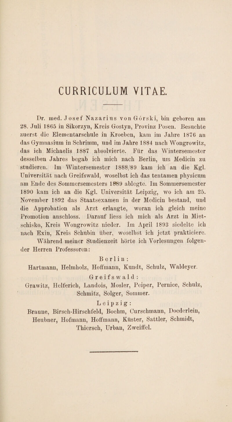 CURRICULUM VITAE. Dr, med. Josef Nazarius vonGorski, bin geboren am 28. Juli 1865 in Sikorzyu, Kreis Gostyn, Provinz Posen. Besuchte zuerst die Elementarschule in Kroeben, kam im Jahre 1876 au das Gymnasium in Schrimm, und im Jahre 1884 nach Wongrowitz, das ich Michaelis 1887 absolvierte. Für das Wintersemester desselben Jahres begab ich mich nach Berlin, um Medicin zu studieren. Im Wintersemester 1888/89 kam ich an die Kgl. Universität nach Greifswald, woselbst ich das tentamen physicum am Ende des Sommersemesters 18®9 ablegte. Im Sommersemester 1890 kam ich an die Kgl. Universität Leipzig, wo ich am 25. November 1892 das Staatsexamen in der Medicin bestand, und die Approbation als Arzt erlangte, woran ich gleich meine Promotion anschloss. Darauf liess ich mich als Arzt in Miet- schisko, Kreis Wongrowitz nieder. Im April 1893 siedelte ich nach Exiu, Kreis Schubin über, woselbst ich jetzt prakticiere. Während meiner Studienzeit hörte ich Vorlesungen folgen¬ der Herren Professoren: Berlin; Hartniauu, Helmholz, Hotfmauu, Kuudt, Schulz, Waldeyer. Greifswald ; Grawitz, Helferich, Landois, Mosler, Peiper, Peruice, Schulz, Schmitz, Solger, Sommer. Leipzig : Braune, Birsch-Hirschfeld, Boehm, Curschmann, Doederleiu, Heubner, Hofmann, Hoffmann, Küster, Sattler, Schmidt, Thiersch, Urban, Zweiffel.