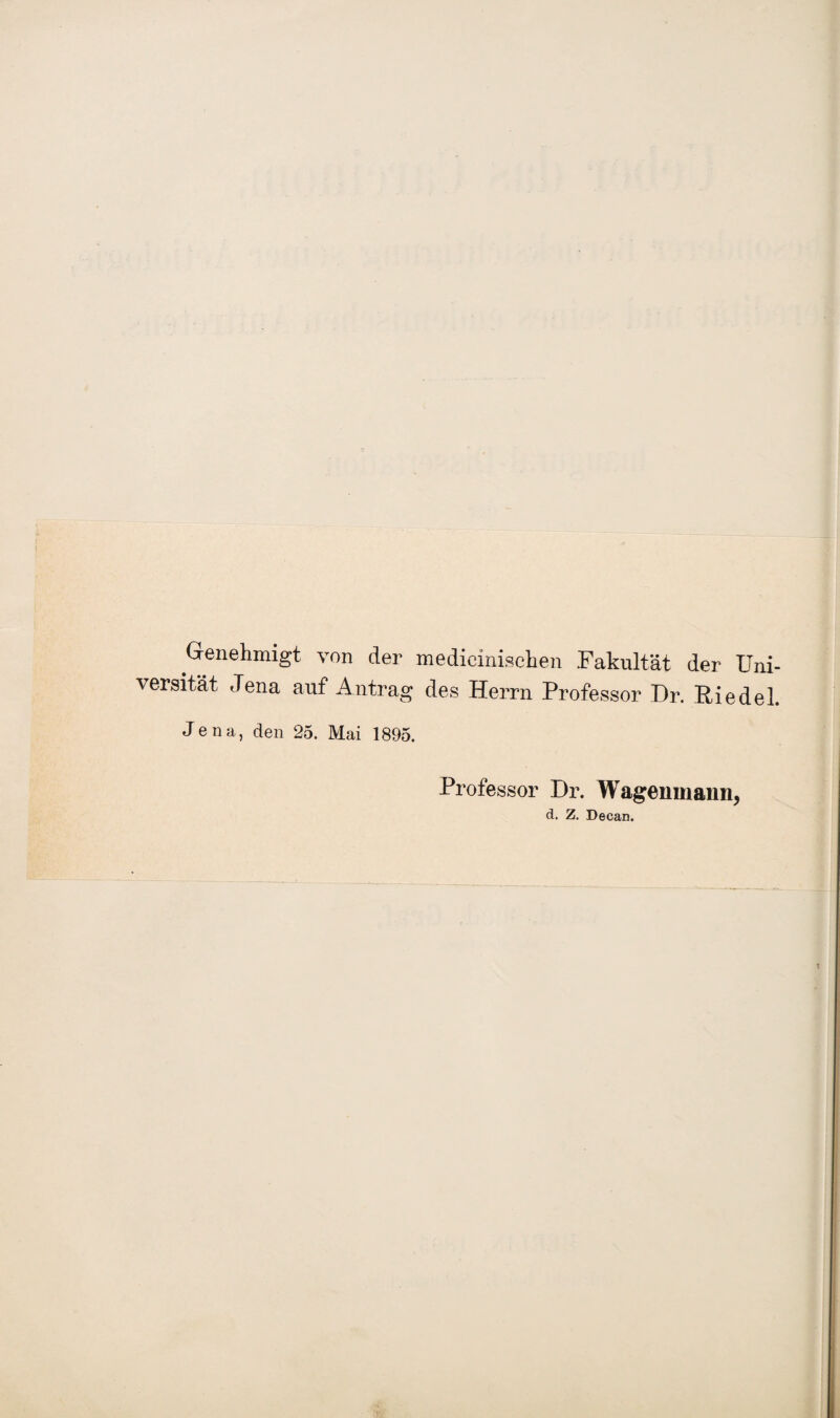 Genehmigt von der medicinischen Fakultät der Uni¬ versität, Jena auf Antrag des Herrn Professor Dr. Riedel. Jena, den 25. Mai 1895. Professor Dr. Wagenmann, d. Z. Decan.