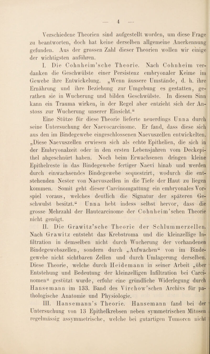 Verschiedene Theorien sind aufgestellt worden, um diese Trage zu beantworten, doch hat keine derselben allgemeine Anerkennung gefunden. Aus der grossen Zahl dieser Theorien wollen wir einige der wichtigsten anführen. I. Die Cohnheim’sche Theorie. Nach Cohnheim ver¬ danken die Geschwülste einer Persistenz embryonaler Keime im Gewebe ihre Entwickelung. „Wenn äussere Umstände, d. h. ihre Ernährung und ihre Beziehung zur Umgebung es gestatten, ge- rathen sie in Wucherung und bilden Geschwülste. In diesem Sinn kann ein Trauma wirken, in der Regel aber entzieht sich der An- stoss zur Wucherung unserer Einsicht.“ Eine Stütze für diese Theorie lieferte neuerdings Unna durch seine Untersuchung der Naevocarcinome. Er fand, dass diese sich aus den im Bindegewebe eingeschlossenen Naevuszellen entwickelten. „Diese Naevuszellen erwiesen sich als echte Epithelien, die sich in der Embryonalzeit oder in den ersten Lebensjahren vom Deckepi¬ thel abgeschnürt haben. Noch beim Erwachsenen dringen kleine Epithelreste in das Bindegewebe fertiger Naevi hinab und werden durch einwachsendes Bindegewebe sequestrirt, wodurch die ent¬ stehenden Nester von Naevuszellen in die Tiefe der Haut zu liegen kommen. Somit geht dieser Carcinomgattung ein embryonales Vor¬ spiel voraus, welches deutlich die Signatur der späteren Ge¬ schwulst besitzt.“ Unna hebt indess selbst hervor, dass die grosse Mehrzahl der Hautcarcinome der Cohnheim’sehen Theorie nicht genügt. II. Die Grawitz’sche Theorie der Schlummerzellen. Nach Grawitz entsteht das Krebstroma und die kleinzellige In¬ filtration in demselben nicht durch Wucherung der vorhandenen Bindegewebszellen, sondern durch „Aufwachen“ von im Binde¬ gewebe nicht sichtbaren Zellen und durch Umlagerung derselben. Diese Theorie, welche durch Heidemann in seiner Arbeit „über Entstehung und Bedeutung der kleinzelligen Infiltration bei Carci- nomen“ gestützt wurde, erfuhr eine gründliche Widerlegung durch Hansemann im 133. Band des Virchow’sehen Archivs für pa¬ thologische Anatomie und Physiologie. III. Hansemann’s Theorie. Hansemann fand bei der Untersuchung von 13 Epithelkrebsen neben symmetrischen Mitosen regelmässig assymmetrisclie, welche bei gutartigen Tumoren nicht