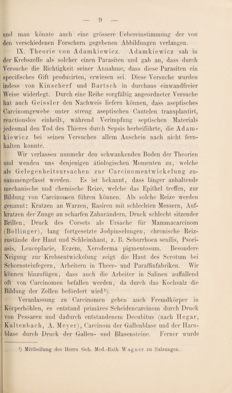 und man könnte auch eine grössere (Jebereinstimmung der von den verschiedenen Forschern gegebenen Abbildungen verlangen. IX. Theorie von Adamkiewicz. Adamkiewicz sah in der Krebszelle als solcher einen Parasiten und gab an, dass durch Versuche die Richtigkeit seiner Annahme, dass diese Parasiten ein specifisches Gift producirten, erwiesen sei. Diese Versuche wurden indess von Kinschert und Bartsch in durchaus einwandfreier Weise widerlegt. Durch eine Reihe sorgfältig angeordneter Versuche I hat auch Geissler den Nachweis liefern können, dass aseptisches i Carcinomgewebe unter streng aseptischen Cautelen transplantirt, reactionslos einheilt, während Verimpfung septischen Materials jedesmal den Tod des Tlneres durch Sepsis herbeiführte, die Adam¬ kiewicz bei seinen Versuchen allem Anschein nach nicht fern- ' halten konnte. Wir verlassen nunmehr den schwankenden Boden der Theorien und wenden uns denjenigen ätiologischen Momenten zu, welche als Gelegenheitsursachen zur Carcinomentwickelung zu- : sammengefasst werden. Es ist bekannt, dass länger anhaltende ! mechanische und chemische Reize, welche das Epithel treffen, zur Bildung von Carcinomen führen können. Als solche Reize werden | genannt: Kratzen an Warzen, Rasiren mit schlechten Messern, Auf- i kratzen der Zunge an scharfen Zahnrändern, Druck schlecht sitzender Brillen, Druck des Corsets als Ursache für Mammacarcinom | (Bollinger), lang fortgesetzte Jodpinselungen, chronische Reiz- 1 zustande der Haut und Schleimhaut, z. B. Seborrhoea senilis, Psori¬ asis, Leucoplacie, Eczem, Xeroderma pigmentosum. Besondere i Neigung zur Krebsentwickelung zeigt die Haut des Serotum bei Schornsteinfegern, Arbeitern in Theer- und Paraffinfabriken. Wir können hinzufügen, dass auch die Arbeiter in Salinen auffallend sj oft von Carcinomen befallen werden, da durch das Kochsalz die i Bildung der Zellen befördert wird1). Veranlassung zu Carcinomen geben auch Fremdkörper in Körperhöhlen, es entstand primäres Scheidencarcinom durch Druck von Pessaren und dadurch entstandenem Decubitus (nach Hegar, : Kaltenbach, A. Meyer), Carcinom der Gallenblase und der Harn- i blase durch Druck der Gallen- und Blasensteine. Ferner wurde 9 Mittheilung des Herrn Geh. Med.-Rath Wagner zu Salzungen.