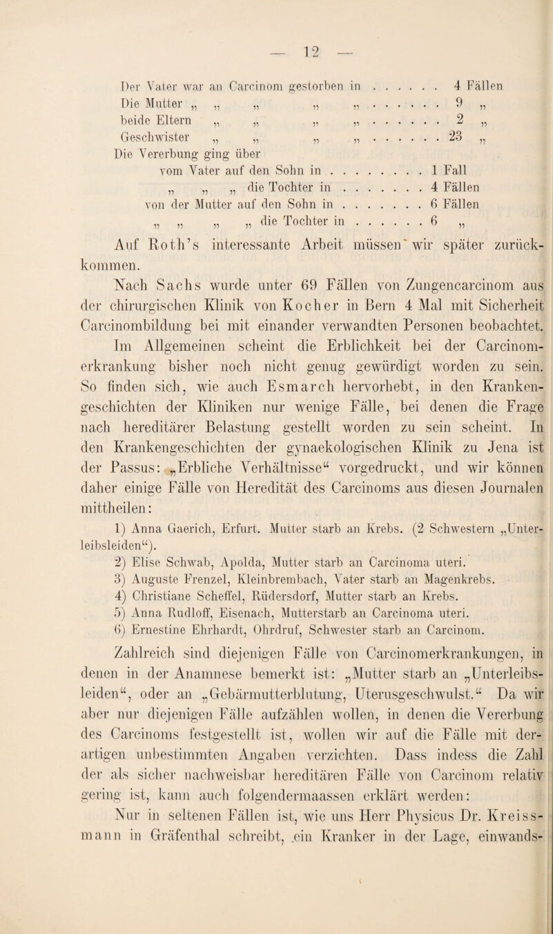 Der Vater war an Carcinom gestorben in Die Mutter „ „ „ „ „ beide Eltern „ „ „ „ Geschwister „ „ „ „ Die Vererbung ging über vom Vater auf den Sohn in . . . „ „ „ die Tochter in . . von der Mutter auf den Sohn in . . ,, „ „ ,, die Tochter in . 4 Fällen 9 2 23 ri ii ii 1 Fall 4 Fällen 6 Fällen Auf Roth’s interessante Arbeit müssen wir später zurück¬ kommen. Nach Sachs wurde unter 69 Fällen von Zungencarcinom aus der chirurgischen Klinik von Kocher in Bern 4 Mal mit Sicherheit Carcinombildung bei mit einander verwandten Personen beobachtet. Im Allgemeinen scheint die Erblichkeit bei der Carcinom- erkrankung bisher noch nicht genug gewürdigt worden zu sein. So finden sich, wie auch Esmarch hervorhebt, in den Kranken¬ geschichten der Kliniken nur wenige Fälle, bei denen die Frage nach hereditärer Belastung gestellt worden zu sein scheint. In den Krankengeschichten der gynaekologischen Klinik zu Jena ist der Passus: „Erbliche Verhältnisse“ vorgedruckt, und wir können daher einige Fälle von Heredität des Carcinoms aus diesen Journalen mittheilen: 1) Anna Gaericli, Erfurt. Mutter starb an Krebs. (2 Schwestern „Unter¬ leibsleiden“). 2) Elise Schwab, Apolda, Mutter starb an Carcinoma uteri. 3) Auguste Frenzei, Kleinbrembach, A7ater starb an Magenkrebs. 4) Christiane Scheffel, Rüdersdorf, Mutter starb an Krebs. 5) Anna Rudloff, Eisenach, Mutterstarb an Carcinoma uteri. 6) Ernestine Ehrhardt, Ohrdruf, Schwester starb an Carcinom. Zahlreich sind diejenigen Fälle von Carcinomerkrankungen, in denen in der Anamnese bemerkt ist: „Mutter starb an „Unterleibs¬ leiden“, oder an „Gebärmutterblutung, Uterusgeschwulst.“ Da wir aber nur diejenigen Fälle aufzählen wollen, in denen die Vererbung des Carcinoms festgestellt ist, wollen wir auf die Fälle mit der¬ artigen unbestimmten Angaben verzichten. Dass indess die Zahl der als sicher nachweisbar hereditären Fälle von Carcinom relativ gering ist, kann auch folgendermaassen erklärt werden: Nur in seltenen Fällen ist, wie uns Herr Physicus Dr. Kr eis s- mann in Gräfenthal schreibt, ,ein Kranker in der Lage, einwands-