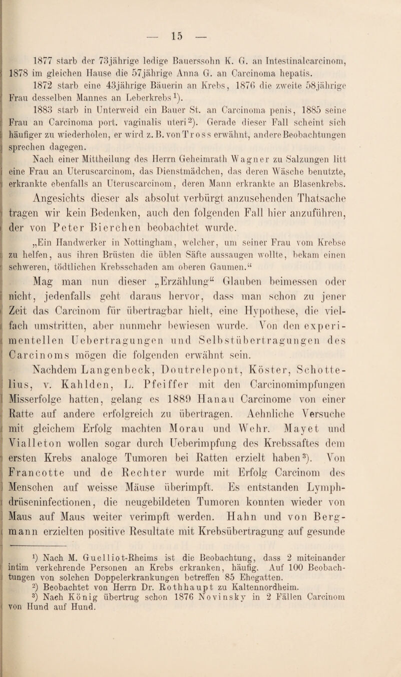 1877 starb der 73jährige ledige Bauerssohn K. G. an Intestinalcarcinom, 1878 im gleichen Hause die 57jährige Anna G. an Carcinoma hepatis. 1872 starb eine 43jährige Bäuerin an Krebs, 1876 die zweite 58jährige Frau desselben Mannes an Leberkrebs1). 1883 starb in Unterweid ein Bauer St. an Carcinoma penis, 1885 seine Frau an Carcinoma port. vaginalis uteri2). Gerade dieser Fall scheint sich I häufiger zu wiederholen, er wird z. B. von T ross erwähnt, andere Beobachtungen : sprechen dagegen. Nach einer Mittheilung des Herrn Geheimrath Wagner zu Salzungen litt eine Frau an Uteruscarcinom, das Dienstmädchen, das deren Wäsche benutzte, j erkrankte ebenfalls an Uteruscarcinom, deren Mann erkrankte an Blasenkrebs. Angesichts dieser als absolut verbürgt anzusehenden Thatsache : tragen wir kein Bedenken, auch den folgenden Fall hier anzufiihren, i der von Peter Bierchen beobachtet wurde. „Ein Handwerker in Nottingham, welcher, um seiner Frau vom Krebse i zu helfen, aus ihren Brüsten die üblen Säfte aussaugen wollte, bekam einen ’i schweren, tödtlichen Krebsschaden am oberen Gaumen.“ Mag man nun dieser „Erzählung“ Glauben beimessen oder nicht, jedenfalls geht daraus hervor, dass man schon zu jener Zeit das Carcinom für übertragbar hielt, eine Hypothese, die viel- i fach umstritten, aber nunmehr bewiesen wurde. Von den exp er i- : mentellen Uebertragungen und Selbstübertragungen des Car ein oms mögen die folgenden erwähnt sein. Nachdem Langenbeck, Doutrelepont, Köster, Schotte- lius, v. Kahlden, L. Pfeiffer mit den Careinomimpfungen | Misserfolge hatten, gelang es 1889 Hanau Carcinome von einer Ratte auf andere erfolgreich zu übertragen. Aehnliche Versuche mit gleichem Erfolg machten Morau und Wehr. May et und Vi alle ton wollen sogar durch Ueberimpfung des Krebssaftes dem ' ersten Krebs analoge Tumoren bei Ratten erzielt haben3). Von Francotte und de Rechter wurde mit Erfolg Carcinom des I Menschen auf weisse Mäuse überimpft. Es entstanden Lymph- drüseninfectionen, die neugebildeten Tumoren konnten wieder von I Maus auf Maus weiter verimpft werden. Hahn und von Berg- i mann erzielten positive Resultate mit Krebsübertragung auf gesunde 9 Nach M. Guehliot-Rheims ist die Beobachtung, dass 2 miteinander intim verkehrende Personen an Krebs erkranken, häufig. Auf 100 Beobach¬ tungen von solchen Doppelerkrankungen betreffen 85 Ehegatten. 2) Beobachtet von Herrn Dr. Rothhaupt zu Kaltennordheim. 3) Nach König übertrug schon 1876 Novinsky in 2 Fällen Carcinom von Hund auf Hund.