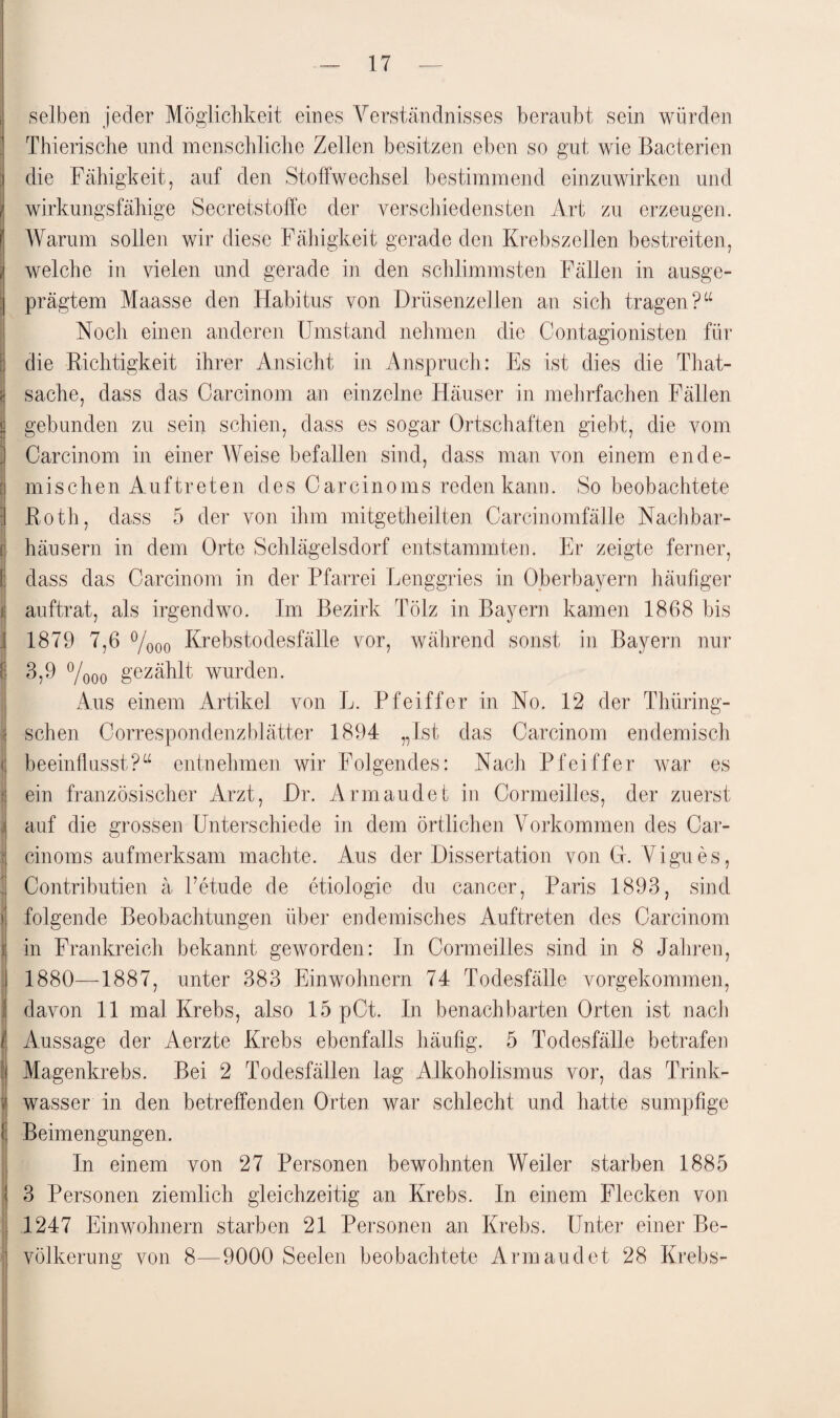 selben jeder Möglichkeit eines Verständnisses beraubt sein würden Thierische und menschliche Zellen besitzen eben so gut wie Bacterien die Fähigkeit, auf den Stoffwechsel bestimmend einzuwirken und wirkungsfähige Secretstoffc der verschiedensten Art zu erzeugen. Warum sollen wir diese Fähigkeit gerade den Krebszellen bestreiten, welche in vielen und gerade in den schlimmsten Fällen in ausge¬ prägtem Maasse den Habitus von Drüsenzellen an sich tragen?“ Noch einen anderen Umstand nehmen die Contagionisten für die Richtigkeit ihrer Ansicht in Anspruch : Es ist dies die That- sache, dass das Carcinom an einzelne Häuser in mehrfachen Fällen gebunden zu sein schien, dass es sogar Ortschaften giebt, die vom Carcinom in einer Weise befallen sind, dass man von einem ende¬ mischen Auftreten des Carcinoms reden kann. So beobachtete Roth, dass 5 der von ihm mitgetheilten Carcinomfälle Nachbar¬ häusern in dem Orte Schlägelsdorf entstammten. Er zeigte ferner, dass das Carcinom in der Pfarrei Lenggries in Oberbayern häufiger auftrat, als irgendwo. Im Bezirk Tölz in Bayern kamen 1868 bis 1879 7,6 °/000 Krebstodesfälle vor, während sonst in Bayern nur 3,9 °/000 gezählt wurden. Aus einem Artikel von L. Pfeiffer in No. 12 der Thüring- schen Correspondenzblätter 1894 „Ist das Carcinom endemisch beeinflusst?“ entnehmen wir Folgendes: Nach Pfeiffer war es ein französischer Arzt, Dr. Arm and et in Cormeilles, der zuerst auf die grossen Unterschiede in dem örtlichen Vorkommen des Car¬ cinoms aufmerksam machte. Aus der Dissertation von G. Vigues, Contributien ä l’etude de etiologie du cancer, Paris 1893, sind folgende Beobachtungen über endemisches Auftreten des Carcinom in Frankreich bekannt geworden: In Cormeilles sind in 8 Jahren, 1880—1887, unter 383 Einwohnern 74 Todesfälle vorgekommen, davon 11 mal Krebs, also 15 pCt. In benachbarten Orten ist nach Aussage der Aerzte Krebs ebenfalls häufig. 5 Todesfälle betrafen Magenkrebs. Bei 2 Todesfällen lag Alkoholismus vor, das Trink¬ wasser in den betreffenden Orten war schlecht und hatte sumpfige Beimengungen. In einem von 27 Personen bewohnten Weiler starben 1885 3 Personen ziemlich gleichzeitig an Krebs. In einem Flecken von 1247 Einwohnern starben 21 Personen an Krebs. Unter einer Be¬ völkerung von 8—9000 Seelen beobachtete Armaudet 28 Krebs-