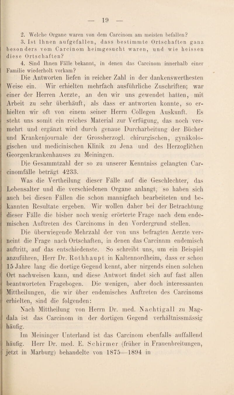 2. Welche Organe waren von dem Carcinom am meisten befallen? 3. Ist Ihnen aufgefallen, dass bestimmte Ortschaften ganz besonders vom Carcinom heimgesucht waren, und wie heissen diese Ortschaften? 4. Sind Ihnen Fälle bekannt, in denen das Carcinom innerhalb einer Familie wiederholt vorkam? Die Antworten liefen in reicher Zahl in der dankenswertesten Weise ein. Wir erhielten mehrfach ausführliche Zuschriften; war einer der Herren Aerzte, an den wir uns gewendet hatten, mit :| Arbeit zu sehr überhäuft, als dass er antworten konnte, so er- I hielten wir oft von einem seiner Herrn Collegen Auskunft. Es sj steht uns somit ein reiches Material zur Verfügung, das noch ver¬ mehrt und ergänzt wird durch genaue Durcharbeitung der Bücher und Krankenjouniale der Grossherzog], chirurgischen, gynäkolo- | gischen und medicinischen Klinik zu Jena und des Herzoglichen i: Georgenkrankenhauses zu Meiningen. Die Gesammtzahl der so zu unserer Kenntniss gelangten Car- t cinomfälle beträgt 4233. Was die Vertheilung dieser Fälle auf die Geschlechter, das Lebensalter und die verschiedenen Organe anlangt, so haben sich auch bei diesen Fällen die schon mannigfach bearbeiteten und be- i kannten Resultate ergeben. Wir wollen daher bei der Betrachtung ; dieser Fälle die bisher noch wenig erörterte Frage nach dem ende- I mischen Auftreten des Carcinoms in den Vordergrund stellen. Die überwiegende Mehrzahl der von uns befragten Aerzte ver¬ neint die Frage nach Ortschaften, in denen das Carcinnm endemisch | auftritt, auf das entschiedenste. So schreibt uns, um ein Beispiel j anzuführen, Herr Dr. Rothhaupt in Kaltennordheim, dass er schon 15 Jahre lang die dortige Gegend kennt, aber nirgends einen solchen I Ort nach weisen kann, und diese Antwort findet sich auf fast allen beantworteten Fragebogen. Die wenigen, aber doch interessanten 1 Mittheilungen, die wir über endemisches Auftreten des Carcinoms [ erhielten, sind die folgenden: Nach Mittheilung von Herrn Dr. med. Nachtigall zu Mag¬ dala ist das Carcinom in der dortigen Gegend verhältnissmässig häufig. Im Meininger Unterland ist das Carcinom ebenfalls auffallend ; häufig. Herr Dr. med. E. Schirmer (früher in Frauenbreitungen, f jetzt in Marburg) behandelte von 1875—1894 in