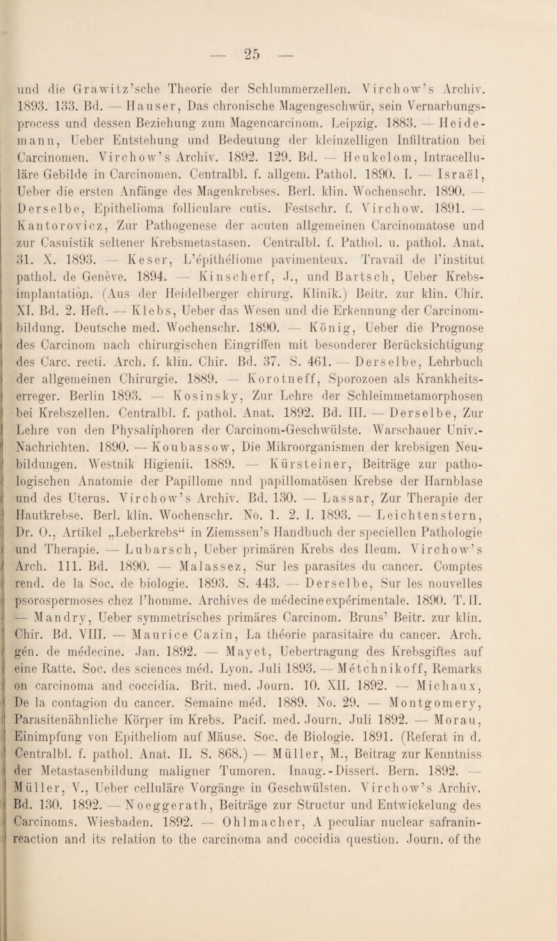 und die Grawitz’sche Theorie der Schlummerzellen. Virchow’s Archiv. 1893. 133. Bd. — Hauser, Das chronische Magengeschwür, sein Vernarbungs- process und dessen Beziehung zum Magencarcinom. Leipzig. 1883. — Heide¬ mann, Ueber Entstehung und Bedeutung der kleinzelligen Infiltration bei Carcinomen. Virchow’s Archiv. 1892. 129. Bd. — Ileukelom, Intracellu¬ läre Gebilde in Carcinomen. Centralbl. f. allgem. Pathol. 1890. I. — Israel, Ueber die ersten Anfänge des Magenkrebses. Berl. klin. Wochenschr. 1890. Derselbe, Epithelioma folliculare cutis. Festschr. f. Virchow. 1891. Kantorovicz, Zur Pathogenese der acuten allgemeinen Carcinomatose und zur Casuistik seltener Krebsmetastasen. Centralbl. f. Pathol. u. pathol. Anat. 31. X. 1893. — Keser, L’epitheliome pavimenteux. Travail de l’institut pathol. de Geneve. 1894. — Kinscherf, J., und Bartsch, Ueber Krebs- implantatioji. (Aus der Heidelberger Chirurg. Klinik.) Beitr. zur klin. Chir. XI. Bd. 2. Heft. — Klebs, Ueber das Wesen und die Erkennung der Carcinom- bildung. Deutsche med. Wochenschr. 1890. — König, Ueber die Prognose des Carcinom nach chirurgischen Eingriffen mit besonderer Berücksichtigung des Care, recti. Arch. f. klin. Chir. Bd. 37. S. 461. — Derselbe, Lehrbuch der allgemeinen Chirurgie. 1889. — Korotneff, Sporozoen als Krankheits¬ erreger. Berlin 1893. — Kosinsky, Zur Lehre der Schleimmetamorphosen bei Krebszellen. Centralbl. f. pathol. Anat. 1892. Bd. III. — Derselbe, Zur Lehre von den Physaliphoren der Carcinom-Geschwülste. Warschauer Univ.- ! Nachrichten. 1890. — Koubassow, Die Mikroorganismen der krebsigen Neu¬ bildungen. Westnik Higienii. 1889. — Kürsteiner, Beiträge zur patho¬ logischen Anatomie der Papillome nnd papillomatösen Krebse der Harnblase i und des Uterus. Virchow’s Archiv. Bd. 130. — Lassar, Zur Therapie der Hautkrebse. Berl. klin. Wochenschr. No. 1. 2. I. 1893. — Leichtenstern, Dr. 0., Artikel „Leberkrebs“ in Ziemssen’s Handbuch der speciellen Pathologie und Therapie. — Lubarsch, Ueber primären Krebs des Ileum. Virchow’s j Arch. 111. Bd. 1890. — Malassez, Sur les parasites du cancer. Comptes rend. de la Soc. de biologie. 1893. S. 443. —- Derselbe, Sur les nouvelles psorospermoses chez l’homme. Archives de medecine experimentale. 1890. T. II. — Man dry, Ueber symmetrisches primäres Carcinom. Bruns’ Beitr. zur klin. Chir. Bd. VIII. — Maurice Cazin, La theorie parasitaire du cancer. Arch. i gen. de medecine. Jan. 1892. — May et, Uebertragung des Krebsgiftes auf i eine Ratte. Soc. des Sciences med. Lyon. Juli 1893. — Metchnikoff, Remarks on carcinoma and coccidia. Brit. med. Journ. 10. XII. 1892. -— Michaux, De la contagion du cancer. Semaine med. 1889. No. 29. — Montgomery, Parasitenähnliche Körper im Krebs. Pacif. med. Journ. Juli 1892. — Morau, Einimpfung von Epitheliom auf Mäuse. Soc. de Biologie. 1891. (Referat in d. Centralbl. f. pathol. Anat. II. S. 868.) — Müller, M., Beitrag zur Kenntniss ; der Metastasenbildung maligner Tumoren. Inaug. -Dissert. Bern. 1892. Müller, V., Ueber celluläre Vorgänge in Geschwülsten. Virchow’s Archiv. Bd. 130. 1892. —Noeggerath, Beiträge zur Structur und Entwickelung des Carcinoms. Wiesbaden. 1892. — Ohl mach er, A peculiar nuclear safranin- reaction and its relation to the carcinoma and coccidia question. Journ. of the