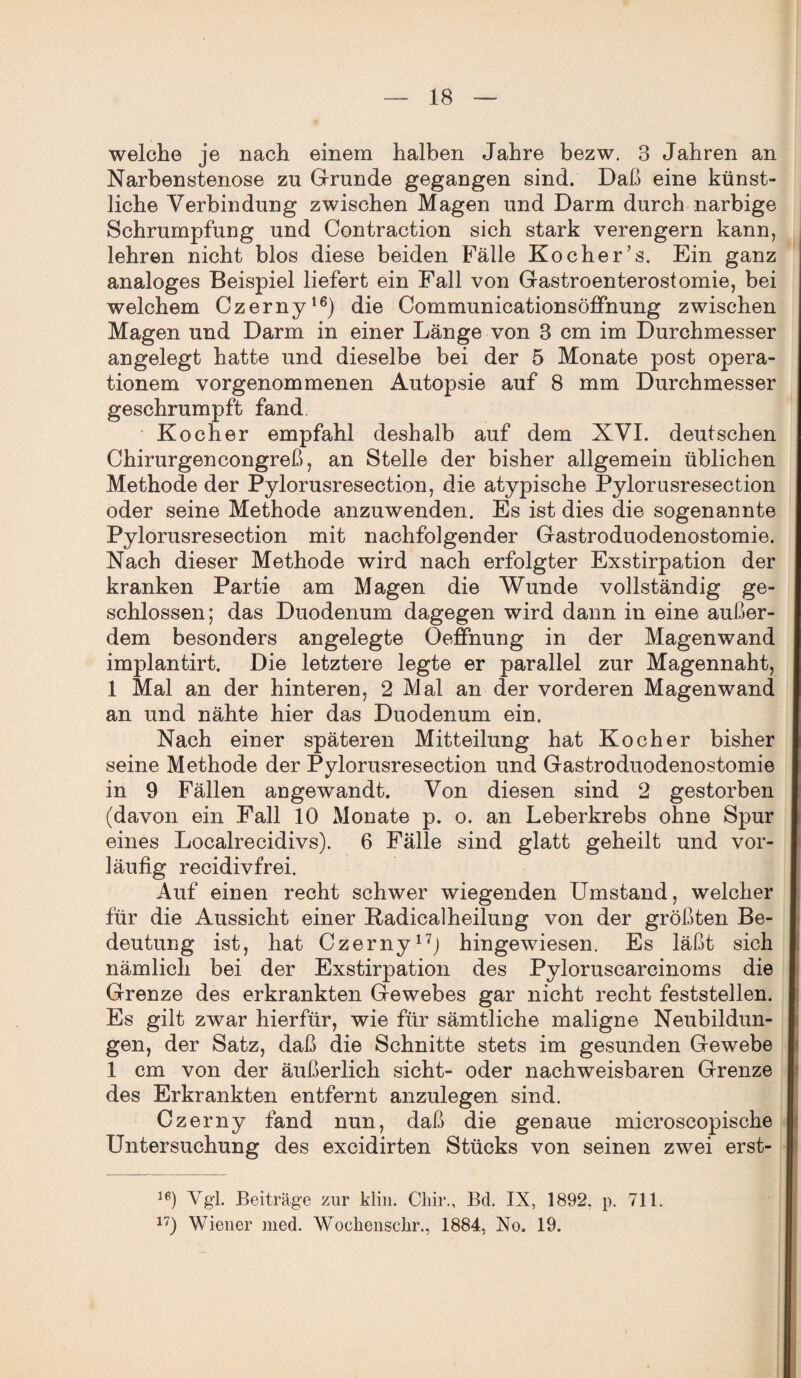 welche je nach einem halben Jahre bezw. 3 Jahren an Narbenstenose zu Grunde gegangen sind. Daß eine künst¬ liche Verbindung zwischen Magen und Darm durch narbige Schrumpfung und Contraction sich stark verengern kann, lehren nicht blos diese beiden Fälle Kocher’s. Ein ganz analoges Beispiel liefert ein Fall von Gastroenterostomie, bei welchem Czerny16) die Communicationsöffnung zwischen Magen und Darm in einer Länge von 3 cm im Durchmesser angelegt hatte und dieselbe bei der 5 Monate post Opera¬ tionen! vorgenommenen Autopsie auf 8 mm Durchmesser geschrumpft fand. Kocher empfahl deshalb auf dem XVI. deutschen Chirurgencongreß, an Stelle der bisher allgemein üblichen Methode der Pylorusresection, die atypische Pylorusresection oder seine Methode anzuwenden. Es ist dies die sogenannte Pylorusresection mit nachfolgender Gastroduodenostomie. Nach dieser Methode wird nach erfolgter Exstirpation der kranken Partie am Magen die Wunde vollständig ge¬ schlossen; das Duodenum dagegen wird dann in eine außer¬ dem besonders angelegte Oeffnung in der Magenwand implantirt. Die letztere legte er parallel zur Magennaht, 1 Mal an der hinteren, 2 Mal an der vorderen Magenwand an und nähte hier das Duodenum ein. Nach einer späteren Mitteilung hat Kocher bisher seine Methode der Pylorusresection und Gastroduodenostomie in 9 Fällen angewandt. Von diesen sind 2 gestorben (davon ein Fall 10 Monate p. o. an Leberkrebs ohne Spur eines Localrecidivs). 6 Fälle sind glatt geheilt und vor¬ läufig recidivfrei. Auf einen recht schwer wiegenden Umstand, welcher für die Aussicht einer Kadicalheilung von der größten Be¬ deutung ist, hat Czerny17; hingewiesen. Es läßt sich nämlich bei der Exstirpation des Pyloruscarcinoms die Grenze des erkrankten Gewebes gar nicht recht feststellen. Es gilt zwar hierfür, wie für sämtliche maligne Neubildun¬ gen, der Satz, daß die Schnitte stets im gesunden Gewebe 1 cm von der äußerlich sicht- oder nachweisbaren Grenze des Erkrankten entfernt anzulegen sind. Czerny fand nun, daß die genaue microscopische Untersuchung des excidirten Stücks von seinen zwei erst- le) Ygl. Beiträge zur klin. Cliir., Bd. IX, 1892. p. 711. 1T) Wiener med. Wochensclir., 1884, No. 19.