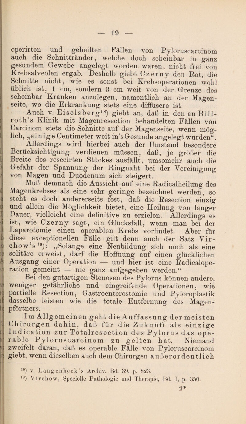 operirten und geheilten Fällen von Pyloruscarcinom auch die Schnittränder, welche doch scheinbar in ganz gesundem Gewebe angelegt worden waren, nicht frei von Krebsalveolen ergab. Deshalb giebt Czerny den Rat, die Schnitte nicht, wie es sonst bei Krebsoperationen wohl üblich ist, 1 cm, sondern 3 cm weit von der Grenze des scheinbar Kranken anzulegen, namentlich an der Magen- ; seite, wo die Erkrankung stets eine diffusere ist. Auch v. Eiselsberg18) giebt an, daß in den an Bill- roth's Klinik mit Magenresection behandelten Fällen von Carcinom stets die Schnitte auf der Magenseite, wenn mög¬ lich, „einige Centimeter weit ins Gesunde angelegt wurden“. Allerdings wird hierbei auch der Umstand besondere Berücksichtigung verdienen müssen, daß, je größer die Breite des resecirten Stückes ausfällt, umsomehr auch die Gefahr der Spannung der Ringnaht bei der Vereinigung r von Magen und Duodenum sich steigert. Muß demnach die Aussicht auf eine Radicalheilung des Magenkrebses als eine sehr geringe bezeichnet werden, so 3 steht es doch andererseits fest, daß die Resection einzig und allein die Möglichkeit bietet, eine Heilung von langer I Dauer, vielleicht eine definitive zu erzielen. Allerdings es i ist, wie Czerny sagt, ein Glücksfall, wenn man bei der I Laparotomie einen operablen Krebs vorfindet. Aber für 1 diese exceptionellen Fälle gilt denn auch der Satz Vir- o chow’s19): ,,Solange eine Neubildung sich noch als eine g solitäre erweist, darf die Hoffnung auf einen glücklichen 4 Ausgang einer Operation — und hier ist eine Radicalope- ] ration gemeint — nie ganz aufgegeben werden.u Bei den gutartigen Stenosen des Pylorus können andere, weniger gefährliche und eingreifende Operationen, wie fl partielle Resection, Gastroenterostomie und Pyloroplastik dasselbe leisten wie die totale Entfernung des Magen¬ pförtners. Im All gemeinen geht die Auffassung der meisten Chirurgen dahin, daß für die Zukunft als einzige Indication zur Totalresection des Pylorus das ope¬ rable Pyloruscarcinom zu gelten hat. Niemand zweifelt daran, daß es operable Fälle von Pyloruscarcinom 1 giebt, wenn dieselben auch dem Chirurgen außerordentlich 18) v. Langenbeck’s Archiv, ßd. 39, p. 823. 19) Virchow, Specielle Pathologie und Therapie, Ed. I, p. 350. 2*