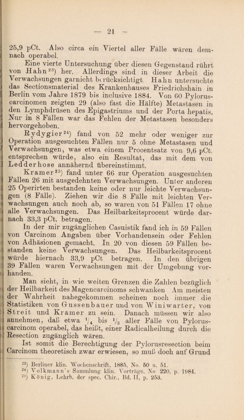 i: r f ■■ l i r I fl! iii i fi 25,9 pCt. Also circa cm Viertel aller Fälle wären dem¬ nach operabel. Eine vierte Untersuchung über diesen Gegenstand rührt von Hahn23) her. Allerdings sind in dieser Arbeit die Verwachsungen garnicht berücksichtigt Hahn untersuchte das Sectionsmaterial des Krankenhauses Friedrichshain in Berlin vom Jahre 1879 bis inclusive 1884. Von 60 Pylorus- carcinomen zeigten 29 (also fast die Hälfte) Metastasen in den Lymphdrüsen des Epigastriums und der Porta hepatis, Kur in 8 Fällen war das Fehlen der Metastasen besonders hervorgehoben. ßy dygier24) fand von 52 mehr oder weniger zur Operation ausgesuchten Fällen nur 5 ohne Metastasen und Verwachsungen, was etwa einem Procentsatz von 9,6 pCt. entsprechen würde, also ein Resultat, das mit dem von Ledderhose annähernd übereinstimmt. Kramer20) fand unter 66 zur Operation ausgesuchten -Fällen 26 mit ausgedehnten Verwachsungen. Unter anderen 25 Operirten bestanden keine oder nur leichte Verwachsun¬ gen (8 Fälle). Ziehen wir die 8 Fälle mit leichten Ver¬ wachsungen auch noch ab, so waren von 51 Fällen 17 ohne alle Verwachsungen. Das Heilbarkeitsprocent würde dar¬ nach 33,8 pCt. betragen. In der mir zugänglichen Casuistik fand ich in 59 Fällen von Carcinom Angaben über Vorhandensein oder Fehlen von Adhäsionen gemacht. In 20 von diesen 59 Fällen be¬ standen keine Verwachsungen. Das Heilbarkeitsprocent würde hiernach 33,9 pCt betragen. In den übrigen 39 Fällen waren Verwachsungen mit der Umgebung vor¬ handen. Man sieht, in wie weiten Grenzen die Zahlen bezüglich der Heilbarkeit des Magencarcinoms schwanken Am meisten der Wahrheit nahegekommen scheinen noch immer die Statistiken von Gussenbauer und von Winiwarter, von Streit und Kramer zu sein. Danach müssen wir also annehmen, daß etwa i/4 bis 1/3 aller Fälle von Pylorus- carcinom operabel, das heißt, einer Radicalheilung durch die Resection zugänglich wären. Ist somit die Berechtigung der Pylorusresection beim Carcinom theoretisch zwar erwiesen, so muß doch auf Grund 23) Berliner klin. Wochenschrift, 1885, No. 50 u. 51. 24) Volkmann's Sammlung klin. Vorträge, No 220, p. 1984. 2ö) König, Lehrb. der spec. Chir., Bd. II, p. 253.