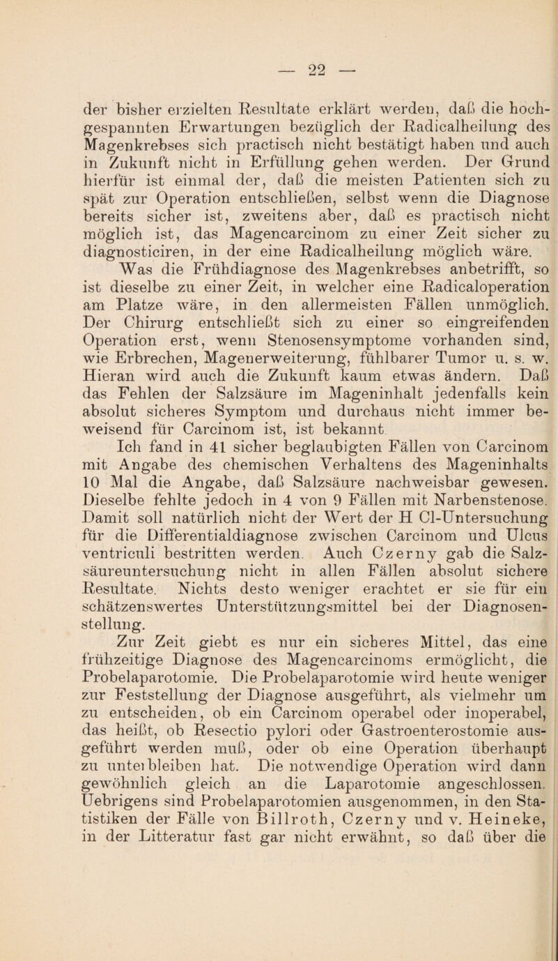 der bisher erzielten Resultate erklärt werden, daß die hoch¬ gespannten Erwartungen bezüglich der Radicalheilung des Magenkrebses sich practisch nicht bestätigt haben und auch in Zukunft nicht in Erfüllung gehen werden. Der Grund hierfür ist einmal der, daß die meisten Patienten sich zu spät zur Operation entschließen, selbst wenn die Diagnose bereits sicher ist, zweitens aber, daß es practisch nicht möglich ist, das Magencarcinom zu einer Zeit sicher zu diagnosticiren, in der eine Radicalheilung möglich wäre. Was die Frühdiagnose des Magenkrebses anbetrifft, so ist dieselbe zu einer Zeit, in welcher eine Radicaloperation am Platze wäre, in den allermeisten Fällen unmöglich. Der Chirurg entschließt sich zu einer so eingreifenden Operation erst, wenn Stenosensymptome vorhanden sind, wie Erbrechen, Magenerweiterung, fühlbarer Tumor u. s. w. Hieran wird auch die Zukunft kaum etwas ändern. Daß das Fehlen der Salzsäure im Mageninhalt jedenfalls kein absolut sicheres Symptom und durchaus nicht immer be¬ weisend für Carcinom ist, ist bekannt Ich fand in 41 sicher beglaubigten Fällen von Carcinom mit Angabe des chemischen Verhaltens des Mageninhalts 10 Mal die Angabe, daß Salzsäure nachweisbar gewesen. Dieselbe fehlte jedoch in 4 von 9 Fällen mit Narbenstenose. Damit soll natürlich nicht der Wert der H Cl-Untersuchung für die Differentialdiagnose zwischen Carcinom und Ulcus ventriculi bestritten werden. Auch Czerny gab die Salz¬ säureuntersuchung nicht in allen Fällen absolut sichere Resultate. Nichts desto weniger erachtet er sie für ein schätzenswertes Unterstützungsmittel bei der Diagnosen¬ stellung. Zur Zeit giebt es nur ein sicheres Mittel, das eine frühzeitige Diagnose des Magencarcinoms ermöglicht, die Probelaparotomie. Die Probelaparotomie wird heute weniger zur Feststellung der Diagnose ausgeführt, als vielmehr um zu entscheiden, ob ein Carcinom operabel oder inoperabel, das heißt, ob Resectio pylori oder Gastroenterostomie aus¬ geführt werden muß, oder ob eine Operation überhaupt zu untei bleiben hat. Die notwendige Operation wird daun gewöhnlich gleich an die Laparotomie angeschlossen. Uebrigens sind Probelaparotomien ausgenommen, in den Sta¬ tistiken der Fälle von Billroth, Czerny und v. Heineke, in der Litteratur fast gar nicht erwähnt, so daß über die