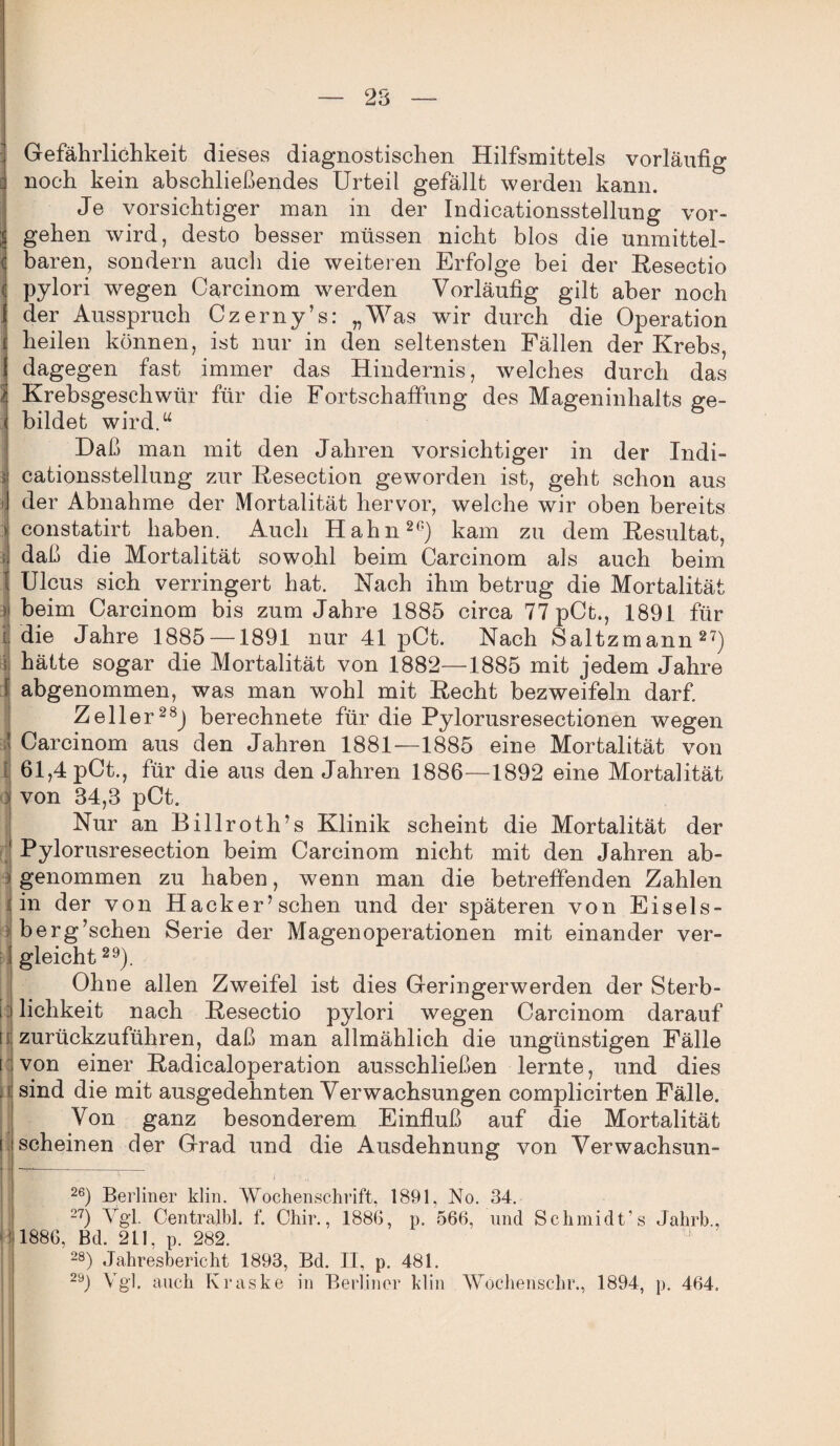 Gefährlichkeit dieses diagnostischen Hilfsmittels vorläufig noch kein abschließendes Urteil gefällt werden kann. Je vorsichtiger man in der Indicationsstellung Vor¬ gehen wird, desto besser müssen nicht blos die unmittel¬ baren, sondern auch die weiteren Erfolge bei der Resectio pylori wegen Carcinom werden Vorläufig gilt aber noch der Ausspruch Czerny’s: „Was wir durch die Operation heilen können, ist nur in den seltensten Fällen der Krebs, dagegen fast immer das Hindernis, welches durch das Krebsgeschwür für die Fortschaffung des Mageninhalts ge¬ bildet wird.“ Daß man mit den Jahren vorsichtiger in der Indi¬ cationsstellung zur Resection geworden ist, geht schon aus der Abnahme der Mortalität hervor, welche wir oben bereits constatirt haben. Auch Hahn20) kam zu dem Resultat, daß die Mortalität sowohl beim Carcinom als auch beim Ulcus sich verringert hat. Nach ihm betrug die Mortalität beim Carcinom bis zum Jahre 1885 circa 77 pCt., 1891 für die Jahre 1885 —1891 nur 41 pCt. Nach Saltzmann27) hätte sogar die Mortalität von 1882—-1885 mit jedem Jahre abgenommen, was man wohl mit Recht bezweifeln darf Zeller28) berechnete für die Pylorusresectionen wegen Carcinom aus den Jahren 1881—1885 eine Mortalität von 61,4 pCt., für die aus den Jahren 1886—1892 eine Mortalität von 34,3 pCt. Nur an Billroth’s Klinik scheint die Mortalität der Pylorusresection beim Carcinom nicht mit den Jahren ab¬ genommen zu haben, wenn man die betreffenden Zahlen in der von Hack er’sehen und der sj)äteren von Eiseis¬ berg’schen Serie der Magen Operationen mit einander ver¬ gleicht 29). Ohne allen Zweifel ist dies Geringerwerden der Sterb¬ lichkeit nach Resectio pylori wegen Carcinom darauf zurückzuführen, daß man allmählich die ungünstigen Fälle von einer Radicaloperation ausschließen lernte, und dies sind die mit ausgedehnten Verwachsungen complicirten Fälle. Von ganz besonderem Einfluß auf die Mortalität scheinen der Grad und die Ausdehnung von Verwachsun- 2e) Berliner klin. Wochenschrift, 1891, No. 34. 27) Vgl. Centralbl. f. Chir., 1886, p. 566, und Schmidt’s Jahrb., 1886, Bd. 211, p. 282. 1 28) Jahresbericht 1893, Bd. II, p. 481. 29j Vgl. auch Kraske in Berliner klin Wochenschr., 1894, p. 464.