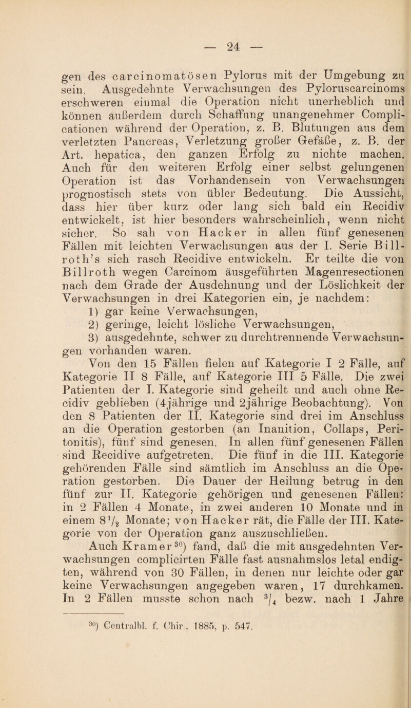 gen des carcinomatösen Pylorus mit der Umgebung zu sein. Ausgedehnte Verwachsungen des Pyloruscarcinoms erschweren einmal die Operation nicht unerheblich und können außerdem durch Schaffung unangenehmer Compli- cationen während der Operation, z. B. Blutungen aus dem verletzten Pancreas, Verletzung großer Gefäße, z. B. der Art. hepatica, den ganzen Erfolg zu nichte machen. Auch für den weiteren Erfolg einer selbst gelungenen Operation ist das Vorhandensein von Verwachsungen prognostisch stets von übler Bedeutung. Die Aussicht, dass hier über kurz oder lang sich bald ein Recidiv entwickelt, ist hier besonders wahrscheinlich, wenn nicht sicher. So sah von Hacker in allen fünf genesenen Fällen mit leichten Verwachsungen aus der I. Serie Bill- roth’s sich rasch Recidive entwickeln. Er teilte die von Billroth wegen Carcinom äusgeführten Magenresectionen nach dem Grade der Ausdehnung und der Löslichkeit der Verwachsungen in drei Kategorien ein, je nachdem: 1) gar keine Verwachsungen, 2) geringe, leicht lösliche Verwachsungen, S) ausgedehnte, schwer zu durch trennende Verwachsun¬ gen vorhanden waren. Von den 15 Fällen fielen auf Kategorie I 2 Fälle, auf Kategorie II 8 Fälle, auf Kategorie III 5 Fälle. Die zwei Patienten der I. Kategorie sind geheilt und auch ohne Re- cidiv geblieben (4jährige und 2jährige Beobachtung). Von den 8 Patienten der II. Kategorie sind drei im Anschluss an die Operation gestorben (an Inanition, Collaps, Peri¬ tonitis), fünf sind genesen. In allen fünf genesenen Fällen sind Recidive aufgetreten. Die fünf in die III. Kategorie gehörenden Fälle sind sämtlich im Anschluss an die Ope¬ ration gestorben. Die Dauer der Heilung betrug in den fünf zur II. Kategorie gehörigen und genesenen Fällen: in 2 Fällen 4 Monate, in zwei anderen 10 Monate und in einem 8'/2 Monate; von Hacker rät, die Fälle der III. Kate¬ gorie von der Operation ganz auszuschließen. Auch Kramer30) fand, daß die mit ausgedehnten Ver¬ wachsungen complieirten Fälle fast ausnahmslos letal endig¬ ten, während von 30 Fällen, in denen nur leichte oder gar keine Verwachsungen angegeben waren, 17 durchkamen. In 2 Fällen musste schon nach s/4 bezw. nach 1 Jahre